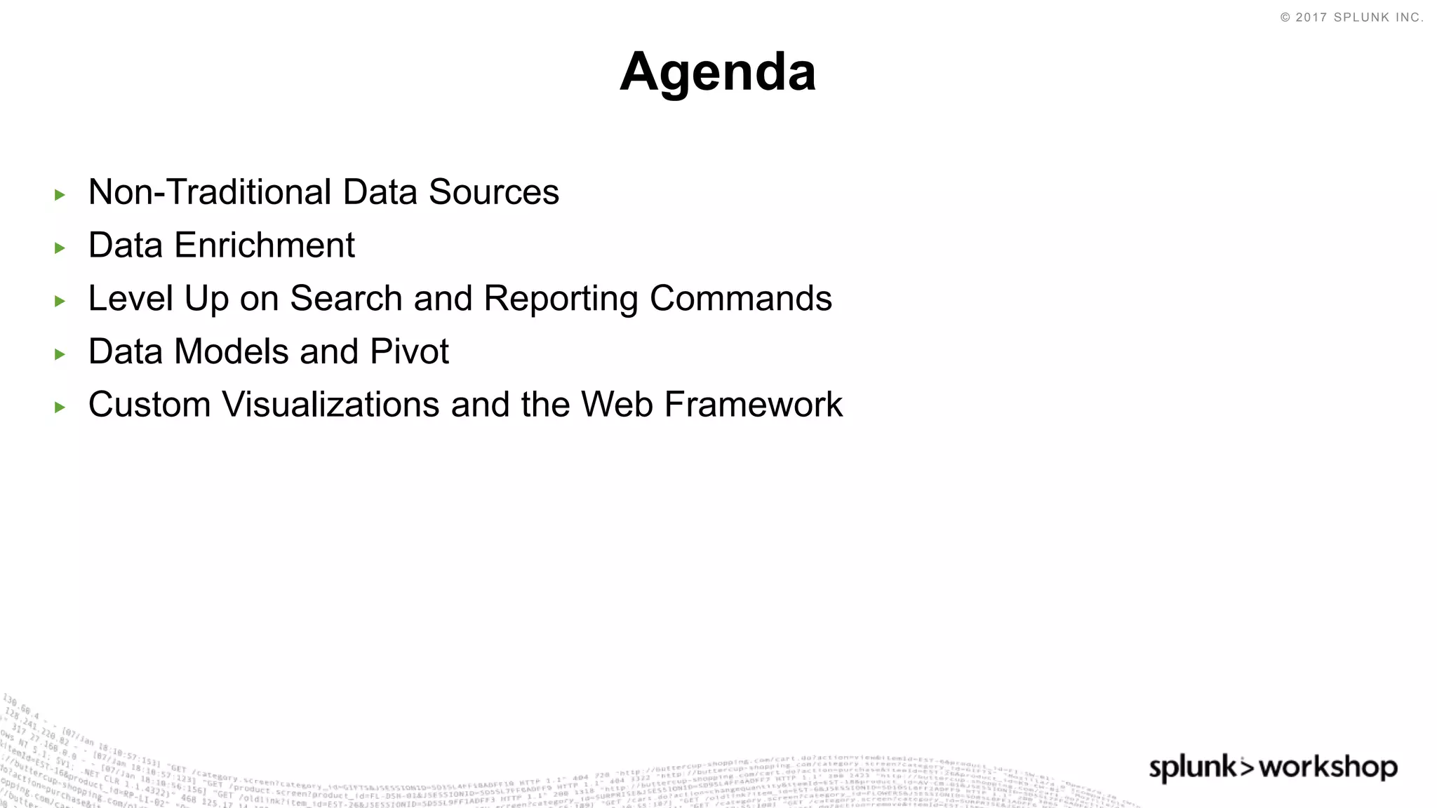 © 2017 SPLUNK INC.
▶ Non-Traditional Data Sources
▶ Data Enrichment
▶ Level Up on Search and Reporting Commands
▶ Data Models and Pivot
▶ Custom Visualizations and the Web Framework
Agenda
 