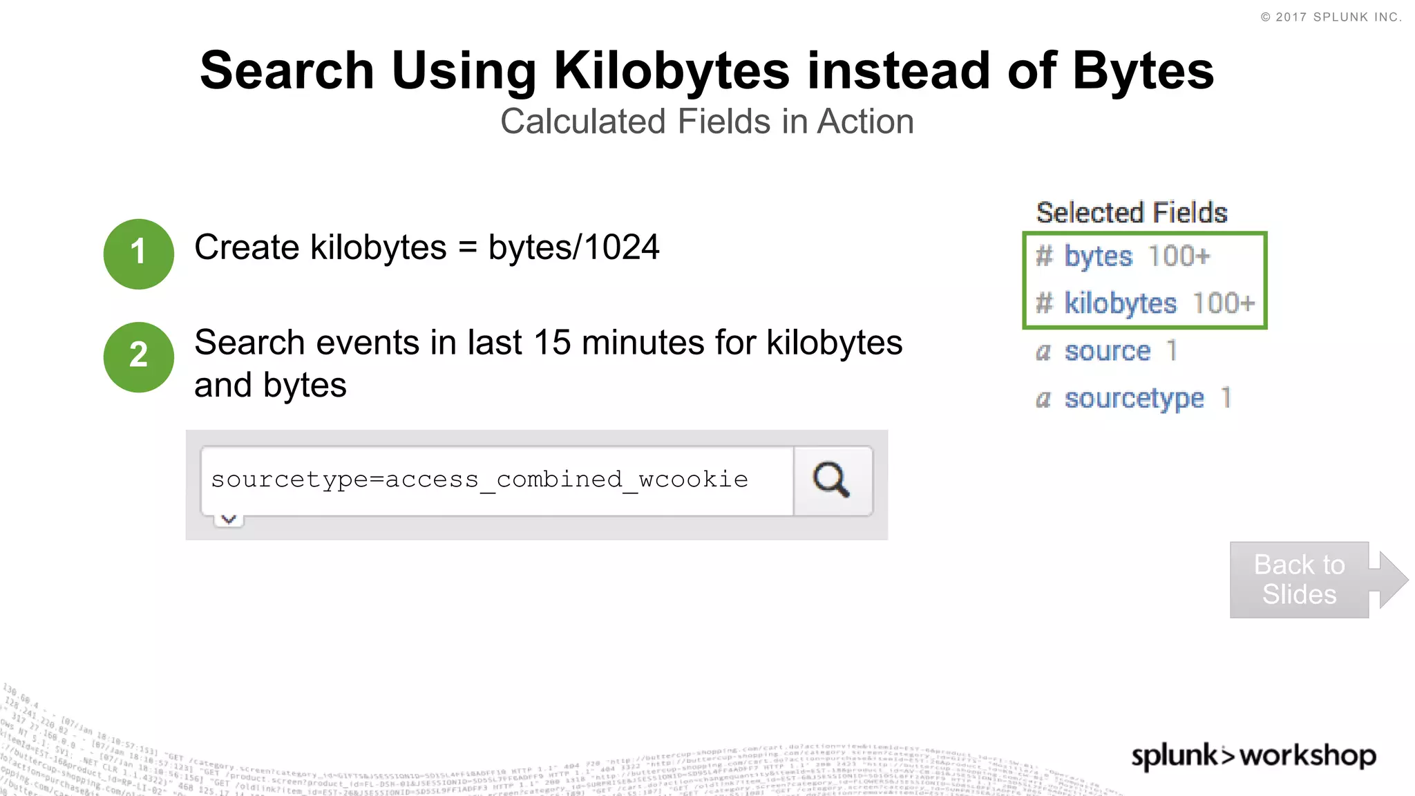 © 2017 SPLUNK INC.
Create kilobytes = bytes/1024
Search events in last 15 minutes for kilobytes
and bytes
Search Using Kilobytes instead of Bytes
Calculated Fields in Action
Back to
Slides
1
2
sourcetype=access_combined_wcookie
 