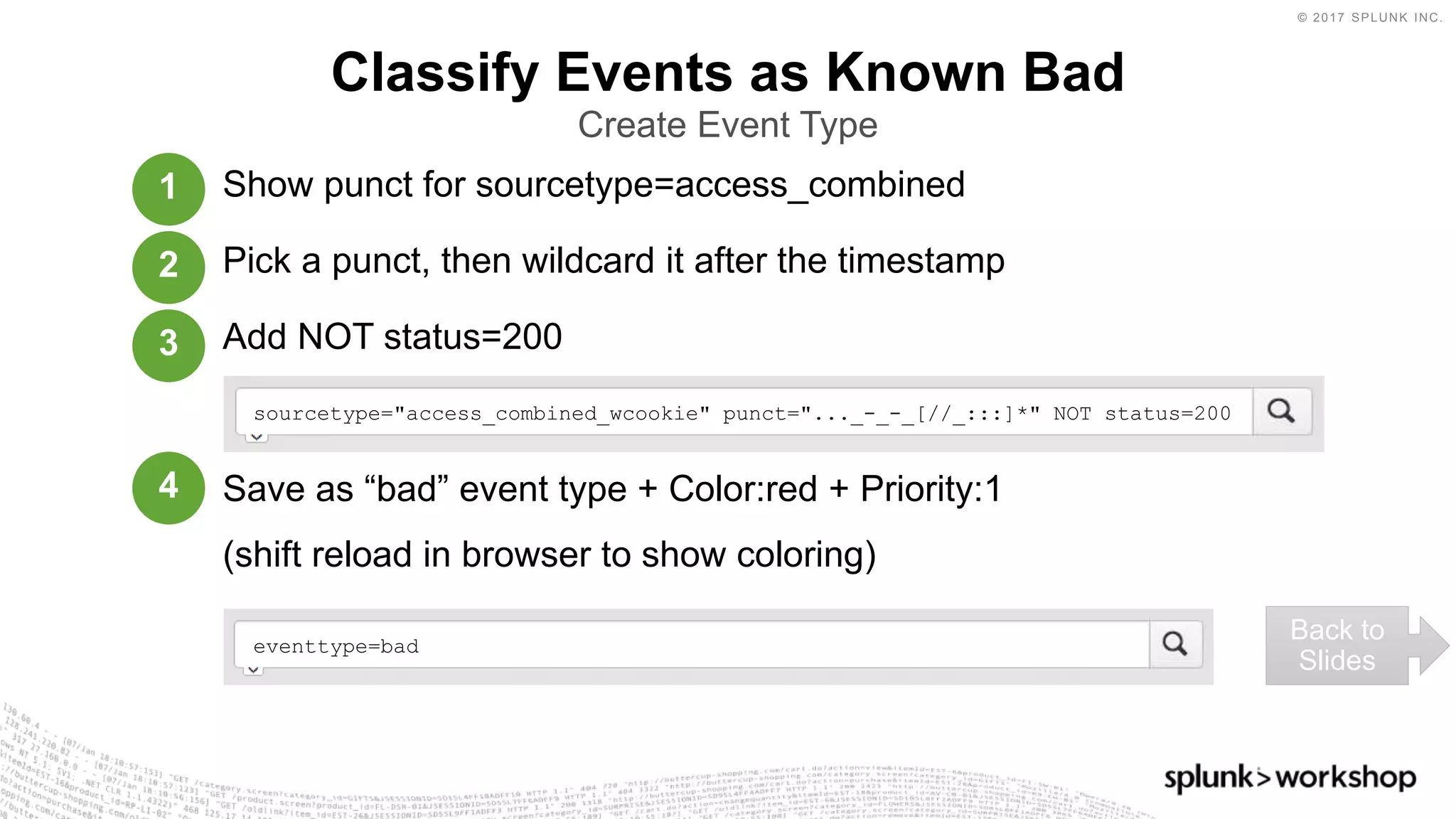© 2017 SPLUNK INC.
Show punct for sourcetype=access_combined
Pick a punct, then wildcard it after the timestamp
Add NOT status=200
Save as “bad” event type + Color:red + Priority:1
(shift reload in browser to show coloring)
Classify Events as Known Bad
Create Event Type
sourcetype="access_combined_wcookie" punct="..._-_-_[//_:::]*" NOT status=200
Back to
Slides
1
2
3
4
eventtype=bad
 