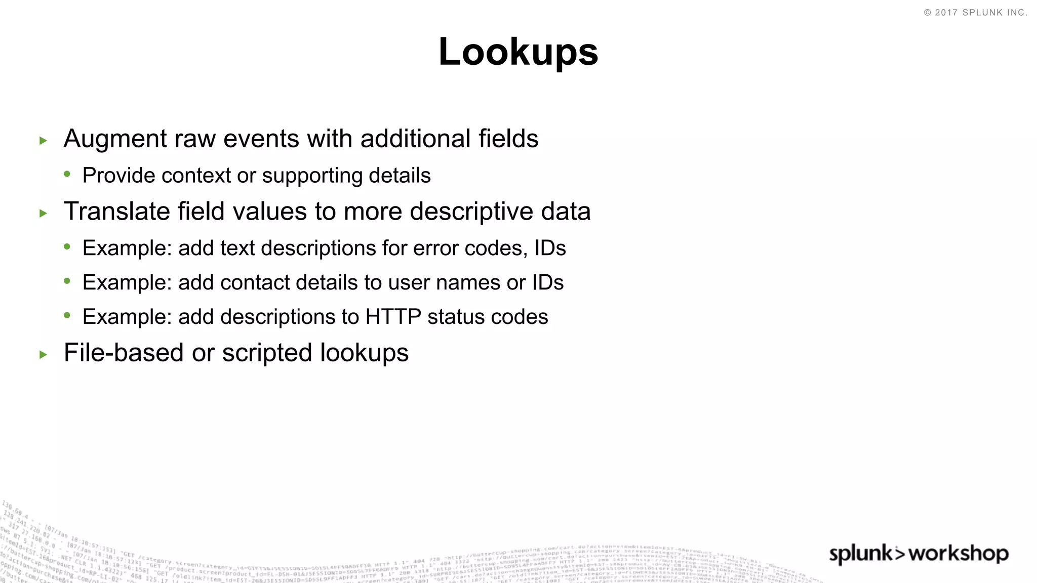 © 2017 SPLUNK INC.
▶ Augment raw events with additional fields
• Provide context or supporting details
▶ Translate field values to more descriptive data
• Example: add text descriptions for error codes, IDs
• Example: add contact details to user names or IDs
• Example: add descriptions to HTTP status codes
▶ File-based or scripted lookups
Lookups
 
