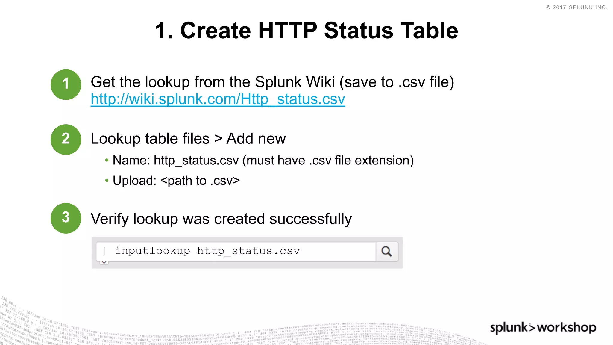 © 2017 SPLUNK INC.
Get the lookup from the Splunk Wiki (save to .csv file)
http://wiki.splunk.com/Http_status.csv
Lookup table files > Add new
• Name: http_status.csv (must have .csv file extension)
• Upload: <path to .csv>
Verify lookup was created successfully
1. Create HTTP Status Table
1
2
3
| inputlookup http_status.csv
 