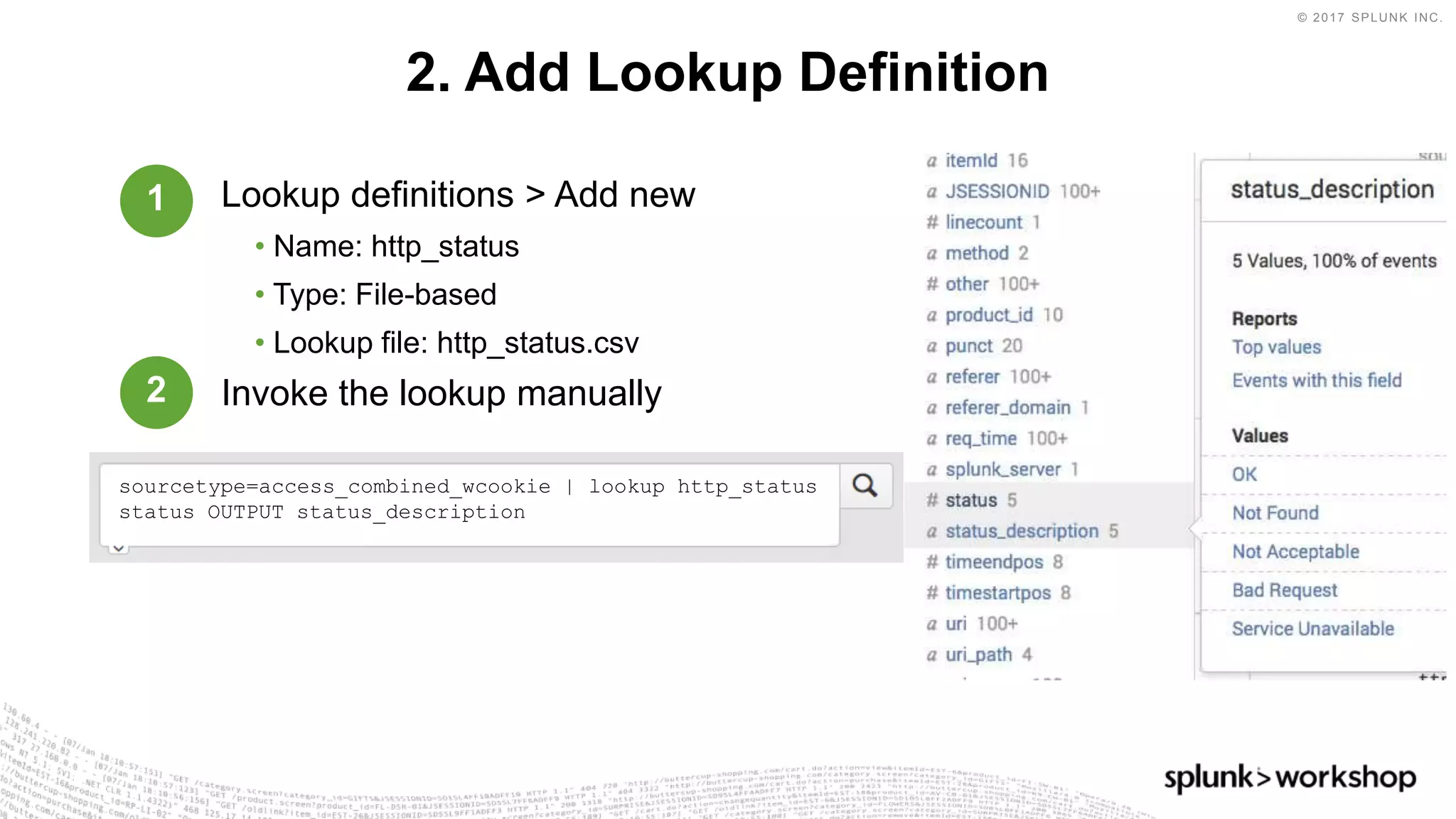© 2017 SPLUNK INC.
Lookup definitions > Add new
• Name: http_status
• Type: File-based
• Lookup file: http_status.csv
Invoke the lookup manually
2. Add Lookup Definition
sourcetype=access_combined_wcookie | lookup http_status
status OUTPUT status_description
1
2
 