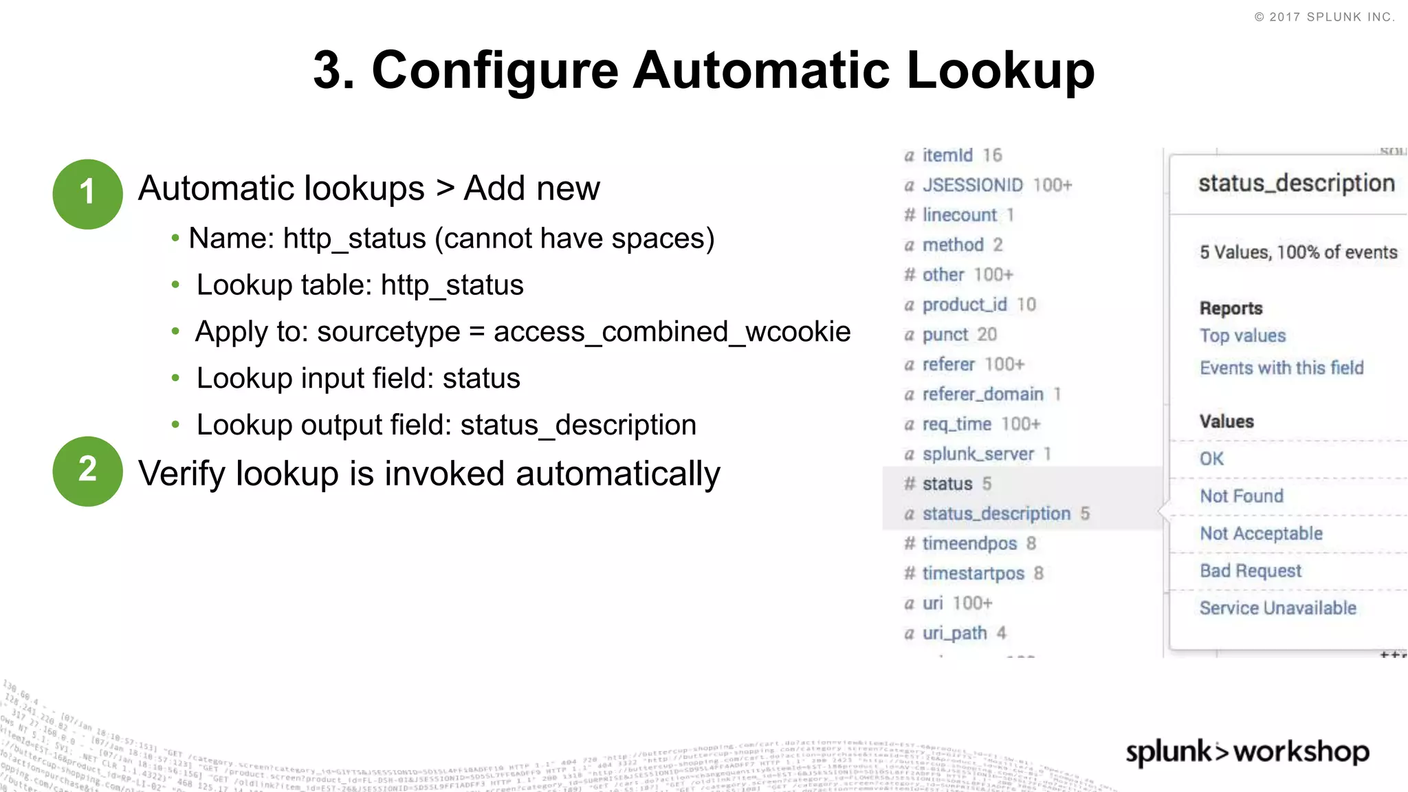 © 2017 SPLUNK INC.
Automatic lookups > Add new
• Name: http_status (cannot have spaces)
• Lookup table: http_status
• Apply to: sourcetype = access_combined_wcookie
• Lookup input field: status
• Lookup output field: status_description
Verify lookup is invoked automatically
3. Configure Automatic Lookup
1
2
 