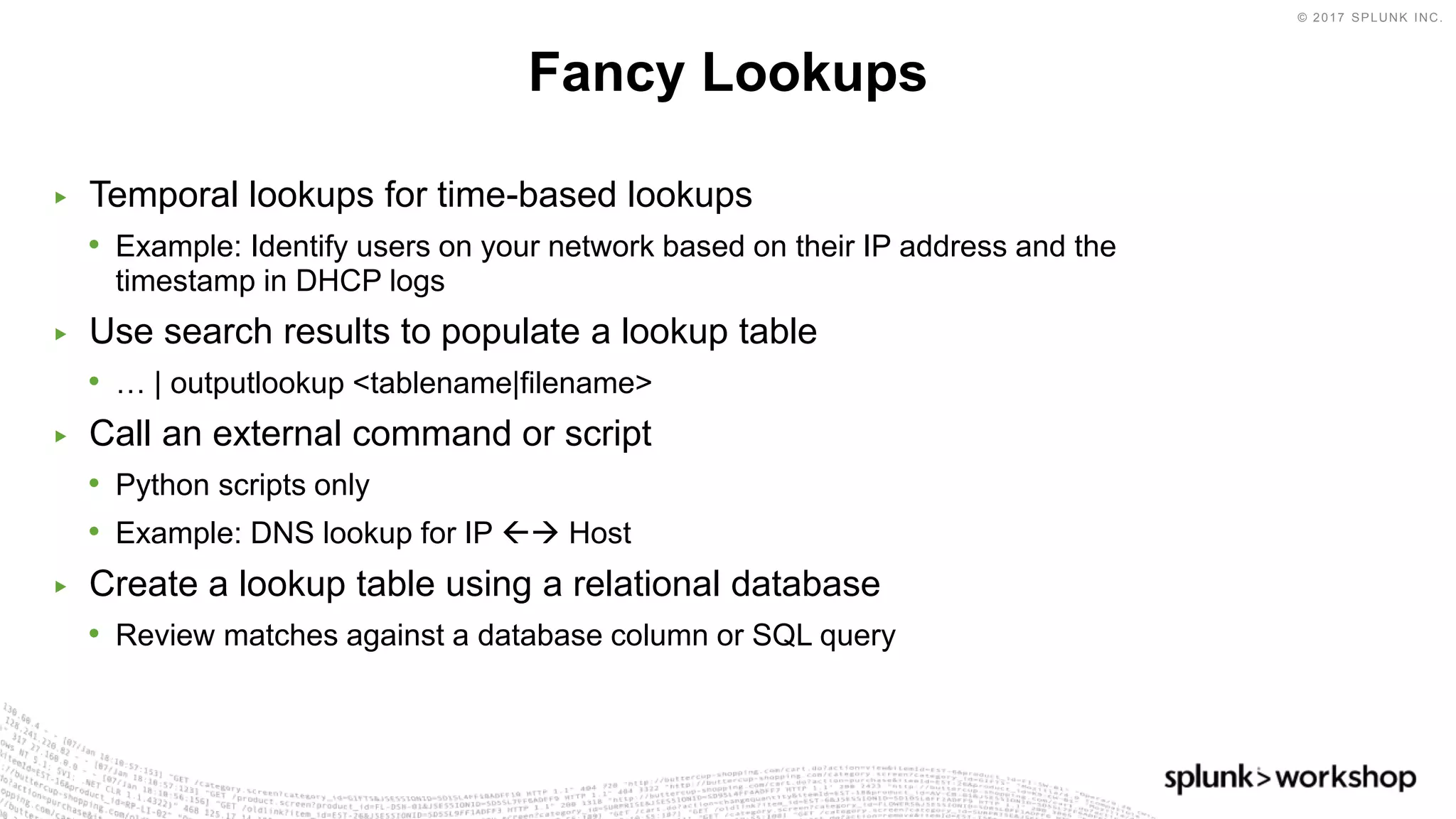 © 2017 SPLUNK INC.
▶ Temporal lookups for time-based lookups
• Example: Identify users on your network based on their IP address and the
timestamp in DHCP logs
▶ Use search results to populate a lookup table
• … | outputlookup <tablename|filename>
▶ Call an external command or script
• Python scripts only
• Example: DNS lookup for IP  Host
▶ Create a lookup table using a relational database
• Review matches against a database column or SQL query
Fancy Lookups
 