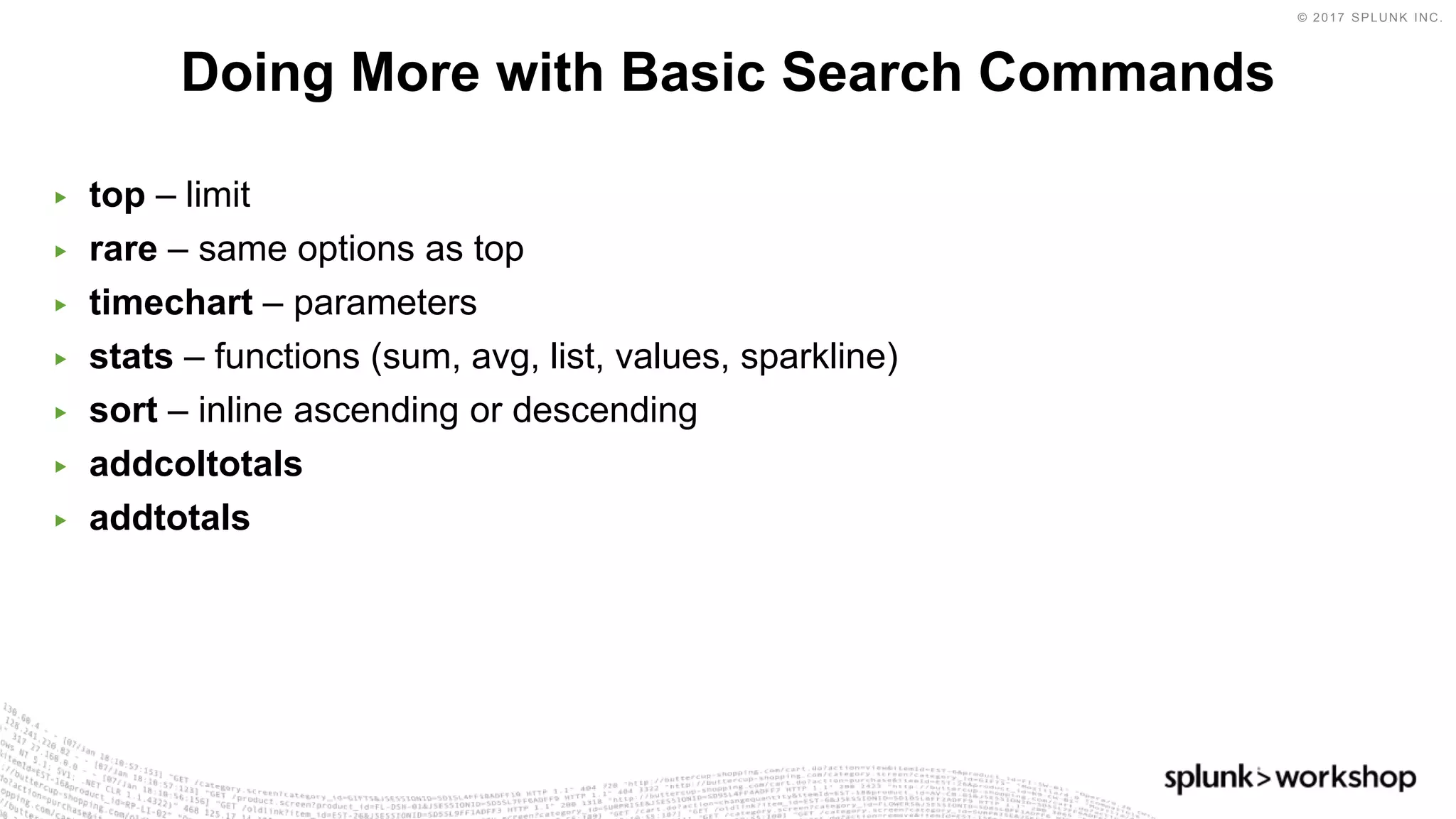 © 2017 SPLUNK INC.
▶ top – limit
▶ rare – same options as top
▶ timechart – parameters
▶ stats – functions (sum, avg, list, values, sparkline)
▶ sort – inline ascending or descending
▶ addcoltotals
▶ addtotals
Doing More with Basic Search Commands
 