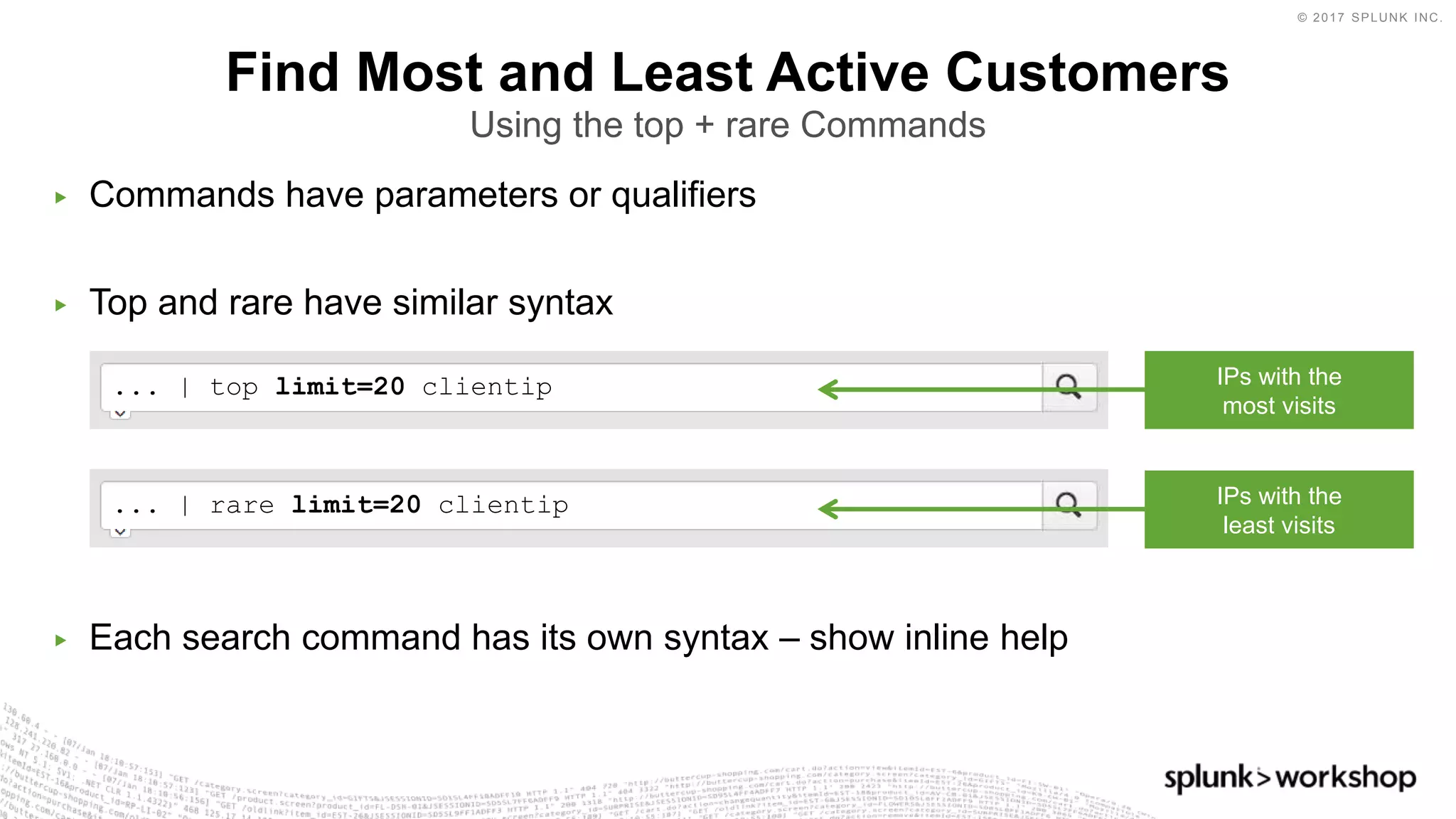 © 2017 SPLUNK INC.
... | rare limit=20 clientip
... | top limit=20 clientip
▶ Commands have parameters or qualifiers
▶ Top and rare have similar syntax
▶ Each search command has its own syntax – show inline help
Find Most and Least Active Customers
Using the top + rare Commands
IPs with the
most visits
IPs with the
least visits
 
