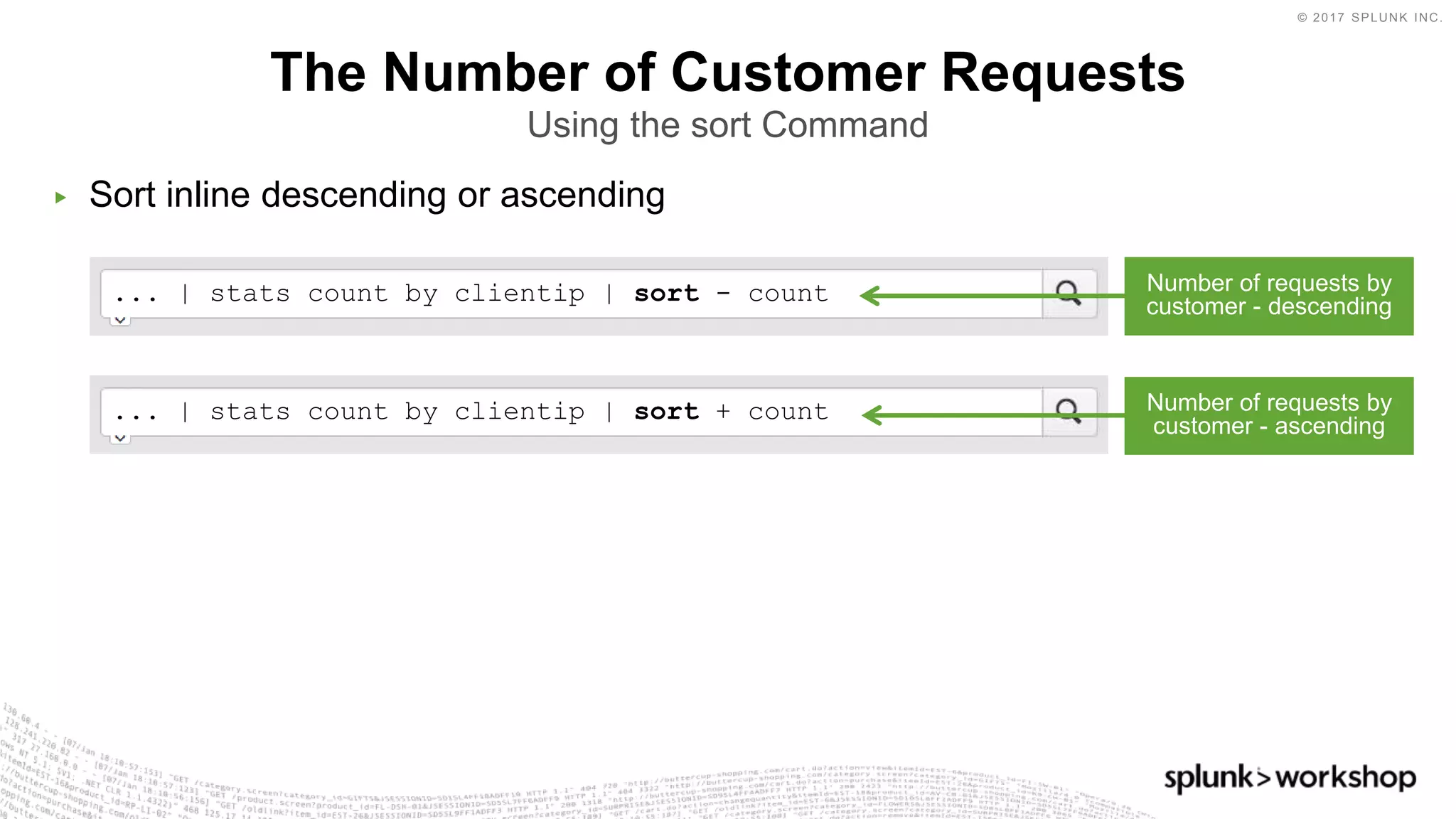 © 2017 SPLUNK INC.
... | stats count by clientip | sort + count
... | stats count by clientip | sort - count
▶ Sort inline descending or ascending
The Number of Customer Requests
Using the sort Command
Number of requests by
customer - descending
Number of requests by
customer - ascending
 
