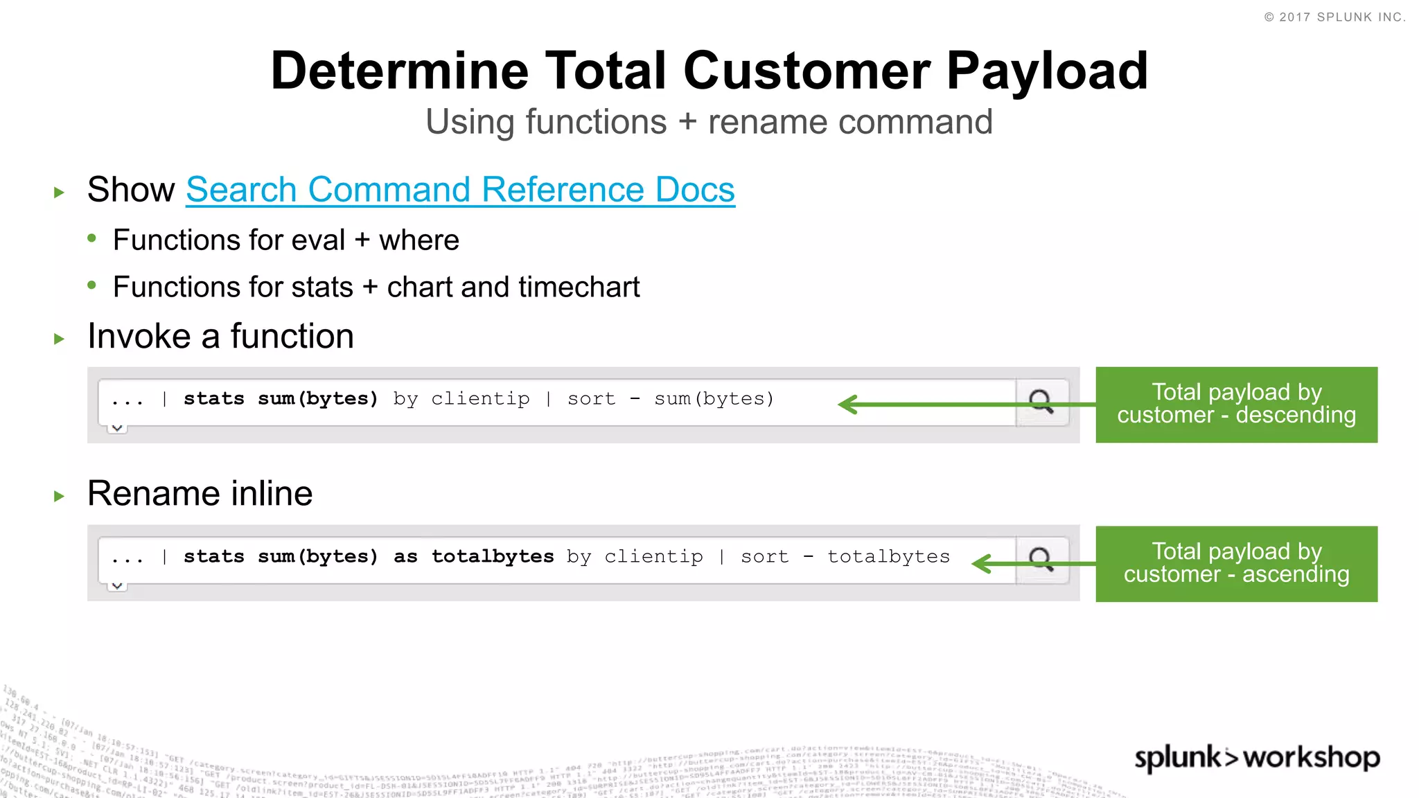 © 2017 SPLUNK INC.
▶ Show Search Command Reference Docs
• Functions for eval + where
• Functions for stats + chart and timechart
▶ Invoke a function
▶ Rename inline
... | stats sum(bytes) as totalbytes by clientip | sort - totalbytes
... | stats sum(bytes) by clientip | sort - sum(bytes)
Determine Total Customer Payload
Using functions + rename command
Total payload by
customer - descending
Total payload by
customer - ascending
 