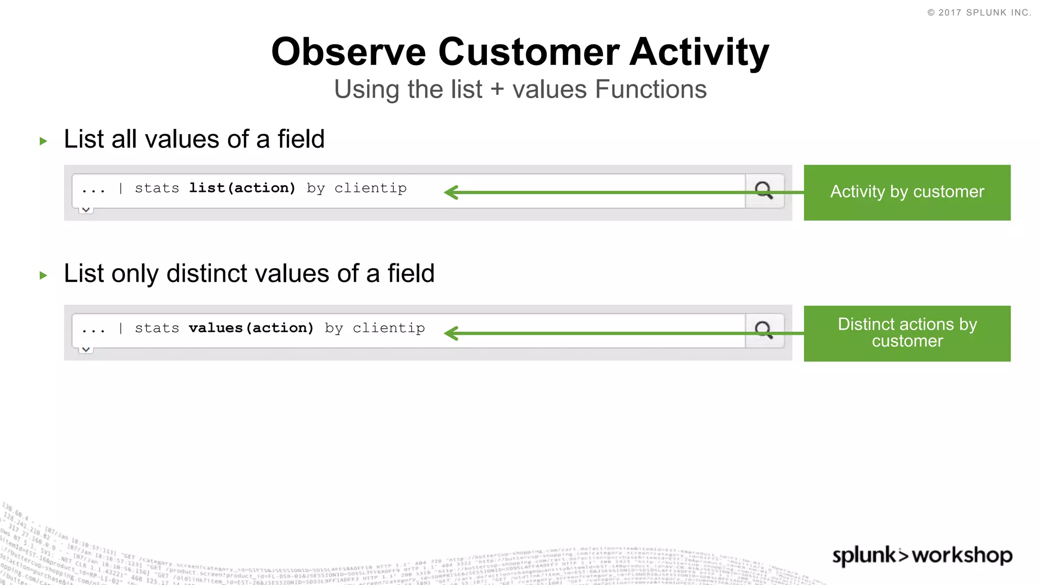 © 2017 SPLUNK INC.
▶ List all values of a field
▶ List only distinct values of a field
Observe Customer Activity
Using the list + values Functions
... | stats values(action) by clientip
... | stats list(action) by clientip Activity by customer
Distinct actions by
customer
 