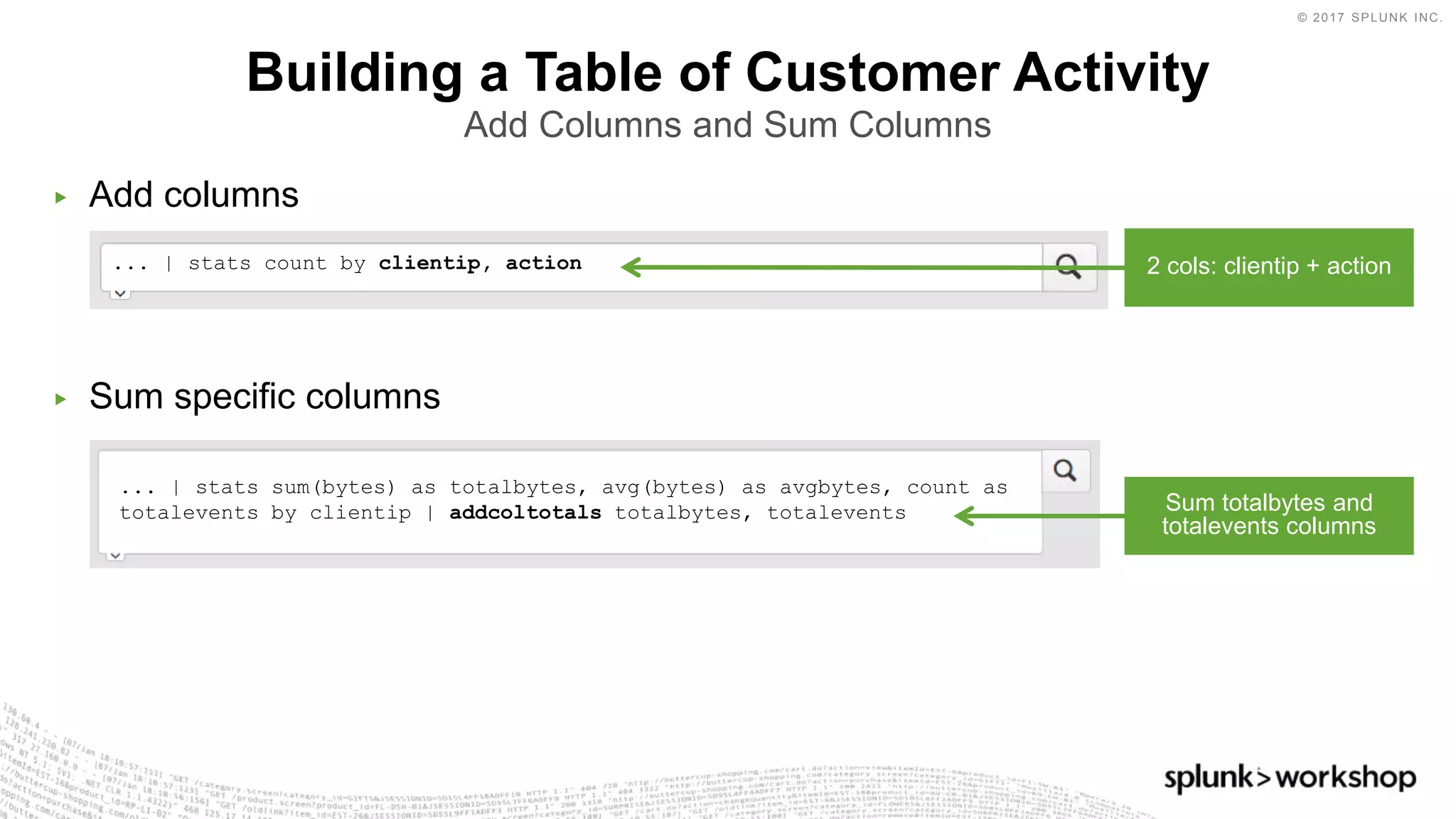 © 2017 SPLUNK INC.
... | stats sum(bytes) as totalbytes, avg(bytes) as avgbytes, count as
totalevents by clientip | addcoltotals totalbytes, totalevents
▶ Add columns
▶ Sum specific columns
Building a Table of Customer Activity
Add Columns and Sum Columns
... | stats count by clientip, action 2 cols: clientip + action
Sum totalbytes and
totalevents columns
 
