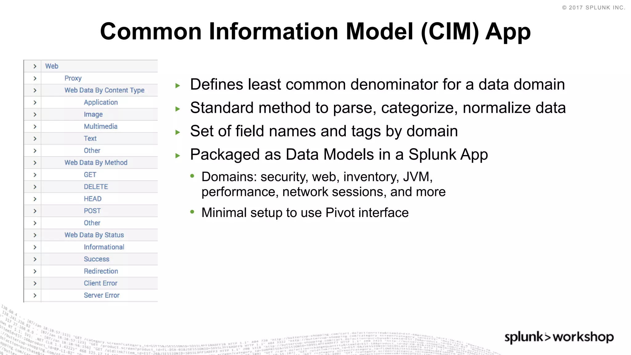 © 2017 SPLUNK INC.
▶ Defines least common denominator for a data domain
▶ Standard method to parse, categorize, normalize data
▶ Set of field names and tags by domain
▶ Packaged as Data Models in a Splunk App
• Domains: security, web, inventory, JVM,
performance, network sessions, and more
• Minimal setup to use Pivot interface
Common Information Model (CIM) App
 
