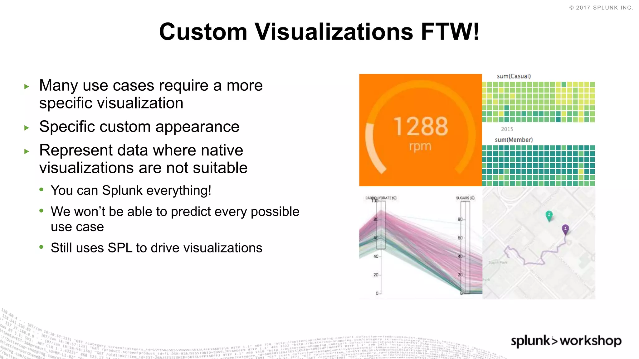 © 2017 SPLUNK INC.
▶ Many use cases require a more
specific visualization
▶ Specific custom appearance
▶ Represent data where native
visualizations are not suitable
• You can Splunk everything!
• We won’t be able to predict every possible
use case
• Still uses SPL to drive visualizations
Custom Visualizations FTW!
 