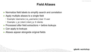 © 2017 SPLUNK INC.
▶ Normalize field labels to simplify search and correlation
▶ Apply multiple aliases to a single field
• Example: Username | cs_username | User à user
• Example: c_ip | client | client_ip à clientip
▶ Processed after field extractions + before lookups
▶ Can apply to lookups
▶ Aliases appear alongside original fields
Field Aliases
 