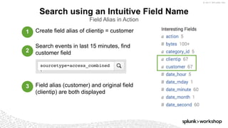 © 2017 SPLUNK INC.
Create field alias of clientip = customer
Search events in last 15 minutes, find
customer field
Field alias (customer) and original field
(clientip) are both displayed
Search using an Intuitive Field Name
Field Alias in Action
sourcetype=access_combined
1
2
3
 