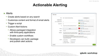 © 2017 SPLUNK INC.
▶ Alerts
• Create alerts based on any search
• Customize content and format of email alerts
• Trigger a script
• Custom Alert Actions
• Allows packaged integration
with third-party applications
• Enable custom workflows
• Developers can build, package
and publish alert actions
Actionable Alerting
 