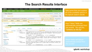 © 2017 SPLUNK INC.
The Search Results Interface
Take some time and explore
all of the available options in
the Splunk search results
Key=“Value” fields are
automatically extracted from
raw events. We call this,
“schema on the fly”
Which fields will Splunk
automatically extract from
the events?
App Bar
Splunk Bar
Search Bar
Events Bar
Fields Sidebar
Search Action Buttons
Timeline
Search Results Tabs
Save As Menu
Time Range Picker
Search Mode Selector
 
