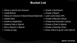 © 2017 SPLUNK INC.
▶ Setup a splunk.com Account
▶ Install Splunk
▶ Setup an Instance of SplunkCloud (Optional)
▶ Upload data
▶ Install an Application
▶ Explore Data in Splunk
▶ Run a Search in Splunk
▶ Create an App
Bucket List
▶ Create a Dashboard
▶ Create a Report
▶ Learn some basic SPL
▶ Create a Manual Lookup
▶ Create and Automatic Lookup
▶ Create a Chart in Splunk
▶ Create a Geomap Chart
▶ Know where to go for more Splunk
 