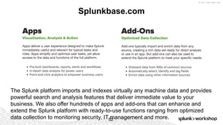 © 2017 SPLUNK INC.
Splunkbase.com
52
The Splunk platform imports and indexes virtually any machine data and provides
powerful search and analysis features that deliver immediate value to your
business. We also offer hundreds of apps and add-ons that can enhance and
extend the Splunk platform with ready-to-use functions ranging from optimized
data collection to monitoring security, IT management and more.
 