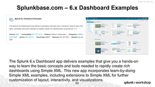 © 2017 SPLUNK INC.
Splunkbase.com – 6.x Dashboard Examples
53
The Splunk 6.x Dashboard app delivers examples that give you a hands-on
way to learn the basic concepts and tools needed to rapidly create rich
dashboards using Simple XML. This new app incorporates learn-by-doing
Simple XML examples, including extensions to Simple XML for further
customization of layout, interactivity, and visualizations.
 