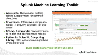 © 2017 SPLUNK INC.
▶ Assistants: Guide model building,
testing & deployment for common
objectives
▶ Showcases: Interactive examples for
typical IT, security, business, IoT use
cases
▶ SPL ML Commands: New commands
to fit, test and operationalize models
▶ Python for Scientific Computing
Library: 300+ open source algorithms
available for use
Splunk Machine Learning Toolkit
Build custom analytics for any use case
 
