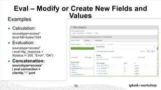 © 2017 SPLUNK INC.
Eval – Modify or Create New Fields and
ValuesExamples
● Calculation:
sourcetype=access*
|eval KB=bytes/1024
● Evaluation:
sourcetype=access*
| eval http_response =
if(status != 200, ”Error", ”OK”)
● Concatenation:
sourcetype=access*
| eval connection =
clientip.”:”.port
79
 