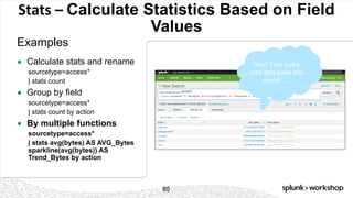 © 2017 SPLUNK INC.
Stats	– Calculate Statistics Based on Field
Values
Examples
85
● Calculate stats and rename
sourcetype=access*
| stats count
● Group by field
sourcetype=access*
| stats count by action
● By multiple functions
sourcetype=access*
| stats avg(bytes) AS AVG_Bytes
sparkline(avg(bytes)) AS
Trend_Bytes by action
Hey! That looks
cool let’s save this
report…..
 