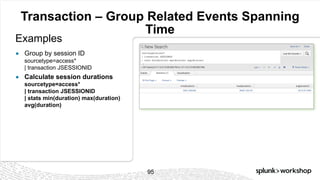 © 2017 SPLUNK INC.
Transaction – Group Related Events Spanning
Time
Examples
95
● Group by session ID
sourcetype=access*
| transaction JSESSIONID
● Calculate session durations
sourcetype=access*
| transaction JSESSIONID
| stats min(duration) max(duration)
avg(duration)
 