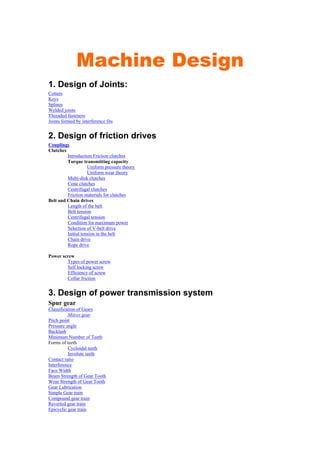 Machine Design
1. Design of Joints:
Cotters
Keys
Splines
Welded joints
Threaded fasteners
Joints formed by interference fits
2. Design of friction drives
Couplings
Clutches
Introduction Friction clutches
Torque transmitting capacity
Uniform pressure theory
Uniform wear theory
Multi-disk clutches
Cone clutches
Centrifugal clutches
Friction materials for clutches
Belt and Chain drives
Length of the belt
Belt tension
Centrifugal tension
Condition for maximum power
Selection of V-belt drive
Initial tension in the belt
Chain drive
Rope drive
Power screw
Types of power screw
Self locking screw
Efficiency of screw
Collar friction
3. Design of power transmission system
Spur gear
Classification of Gears
Mitres gear
Pitch point
Pressure angle
Backlash
Minimum Number of Teeth
Forms of teeth
Cycloidal teeth
Involute teeth
Contact ratio
Interference
Face Width
Beam Strength of Gear Tooth
Wear Strength of Gear Tooth
Gear Lubrication
Simple Gear train
Compound gear train
Reverted gear train
Epicyclic gear train
 