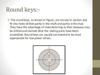 Round keys:-
 The round keys, as shown in Figure, are circular in section and
fit into holes drilled partly in the shaft and partly in the hub.
They have the advantage of manufacturing as their keyways may
be drilled and reamed after the mating parts have been
assembled. Round keys are usually considered to be most
appropriate for low power drives.
 