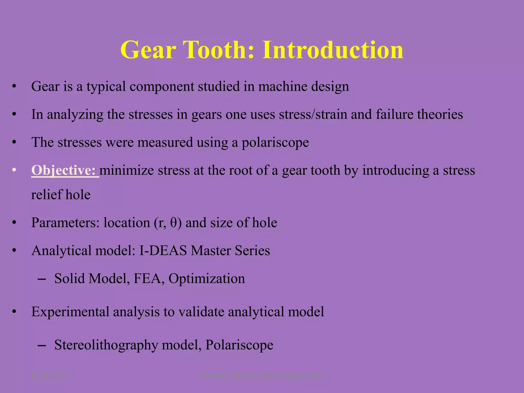 Gear Tooth: Introduction
• Gear is a typical component studied in machine design
• In analyzing the stresses in gears one uses stress/strain and failure theories
• The stresses were measured using a polariscope
• Objective: minimize stress at the root of a gear tooth by introducing a stress
relief hole
• Parameters: location (r, θ) and size of hole
• Analytical model: I-DEAS Master Series
– Solid Model, FEA, Optimization
• Experimental analysis to validate analytical model
– Stereolithography model, Polariscope
6/14/2019 www.kssathishkumar.blogspot.com
 