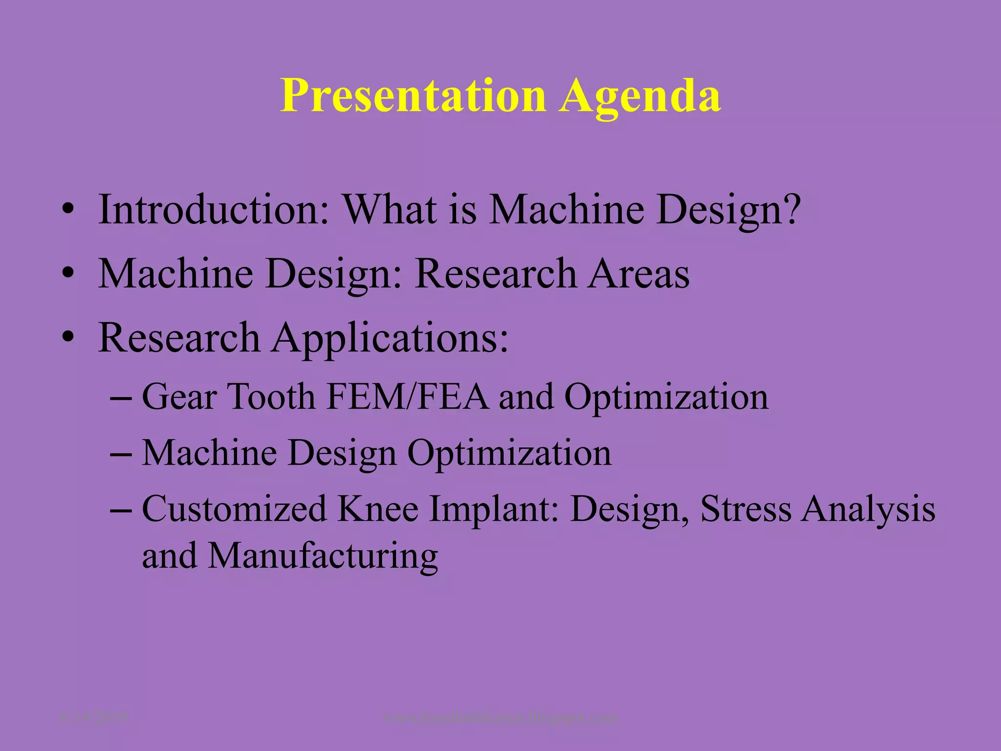 Presentation Agenda
• Introduction: What is Machine Design?
• Machine Design: Research Areas
• Research Applications:
– Gear Tooth FEM/FEA and Optimization
– Machine Design Optimization
– Customized Knee Implant: Design, Stress Analysis
and Manufacturing
6/14/2019 www.kssathishkumar.blogspot.com
 