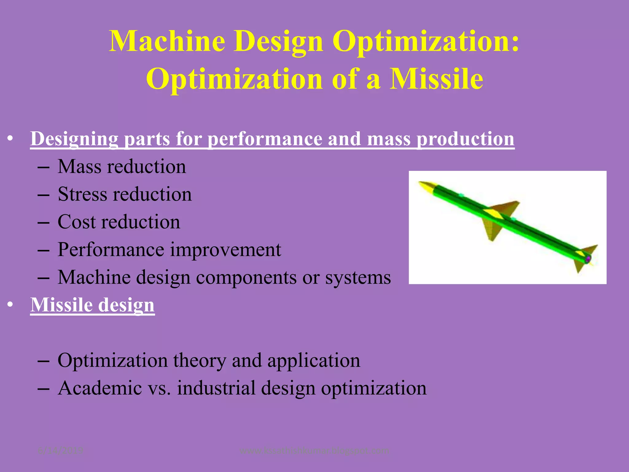 • Designing parts for performance and mass production
– Mass reduction
– Stress reduction
– Cost reduction
– Performance improvement
– Machine design components or systems
• Missile design
– Optimization theory and application
– Academic vs. industrial design optimization
Machine Design Optimization:
Optimization of a Missile
6/14/2019 www.kssathishkumar.blogspot.com
 