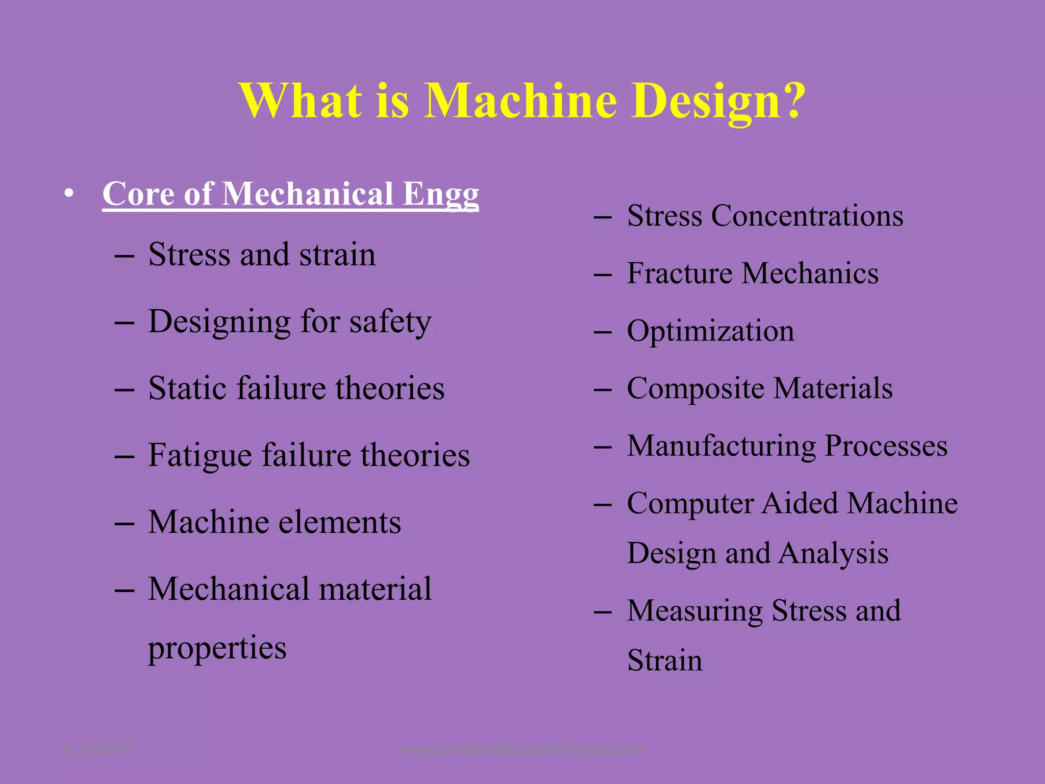 What is Machine Design?
• Core of Mechanical Engg
– Stress and strain
– Designing for safety
– Static failure theories
– Fatigue failure theories
– Machine elements
– Mechanical material
properties
– Stress Concentrations
– Fracture Mechanics
– Optimization
– Composite Materials
– Manufacturing Processes
– Computer Aided Machine
Design and Analysis
– Measuring Stress and
Strain
6/14/2019 www.kssathishkumar.blogspot.com
 