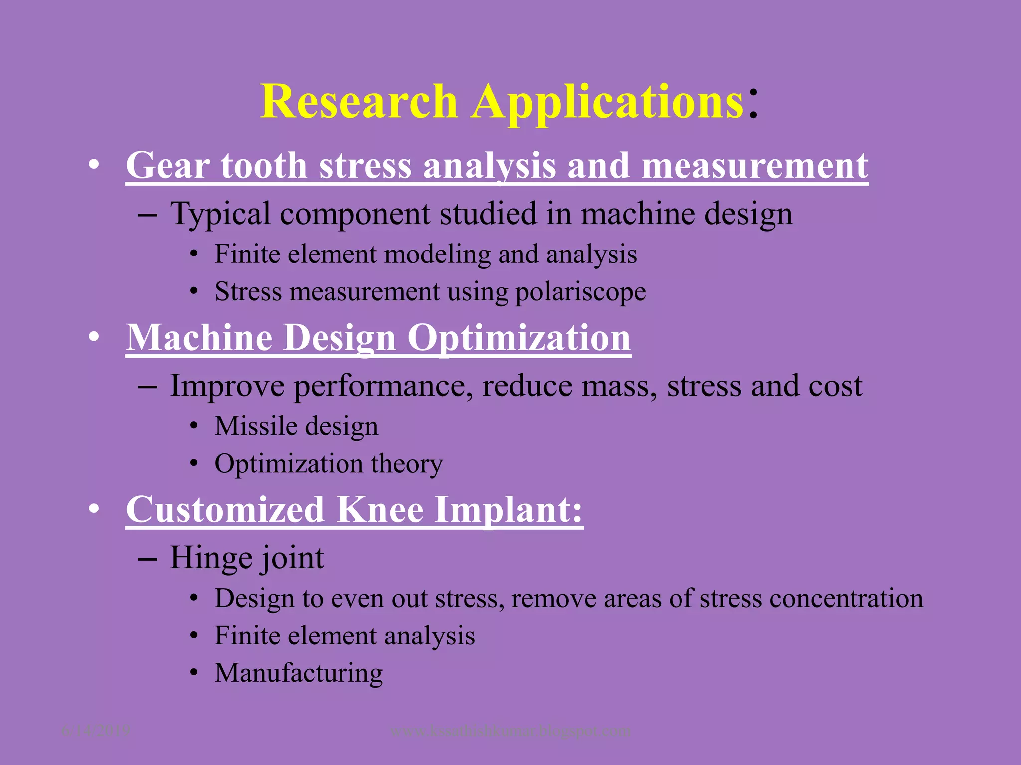 Research Applications:
• Gear tooth stress analysis and measurement
– Typical component studied in machine design
• Finite element modeling and analysis
• Stress measurement using polariscope
• Machine Design Optimization
– Improve performance, reduce mass, stress and cost
• Missile design
• Optimization theory
• Customized Knee Implant:
– Hinge joint
• Design to even out stress, remove areas of stress concentration
• Finite element analysis
• Manufacturing
6/14/2019 www.kssathishkumar.blogspot.com
 