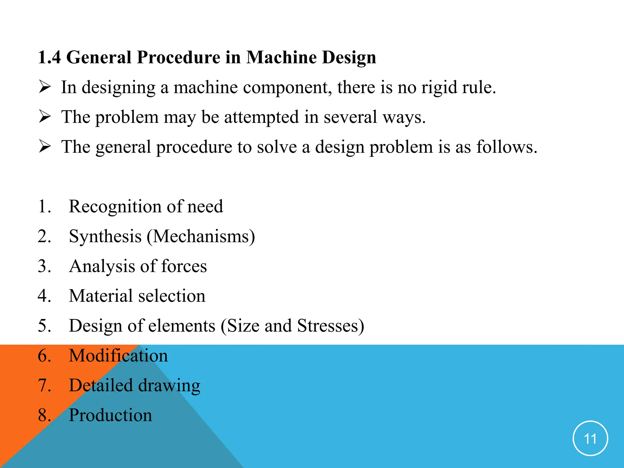 1.4 General Procedure in Machine Design
 In designing a machine component, there is no rigid rule.
 The problem may be attempted in several ways.
 The general procedure to solve a design problem is as follows.
1. Recognition of need
2. Synthesis (Mechanisms)
3. Analysis of forces
4. Material selection
5. Design of elements (Size and Stresses)
6. Modification
7. Detailed drawing
8. Production
11
 