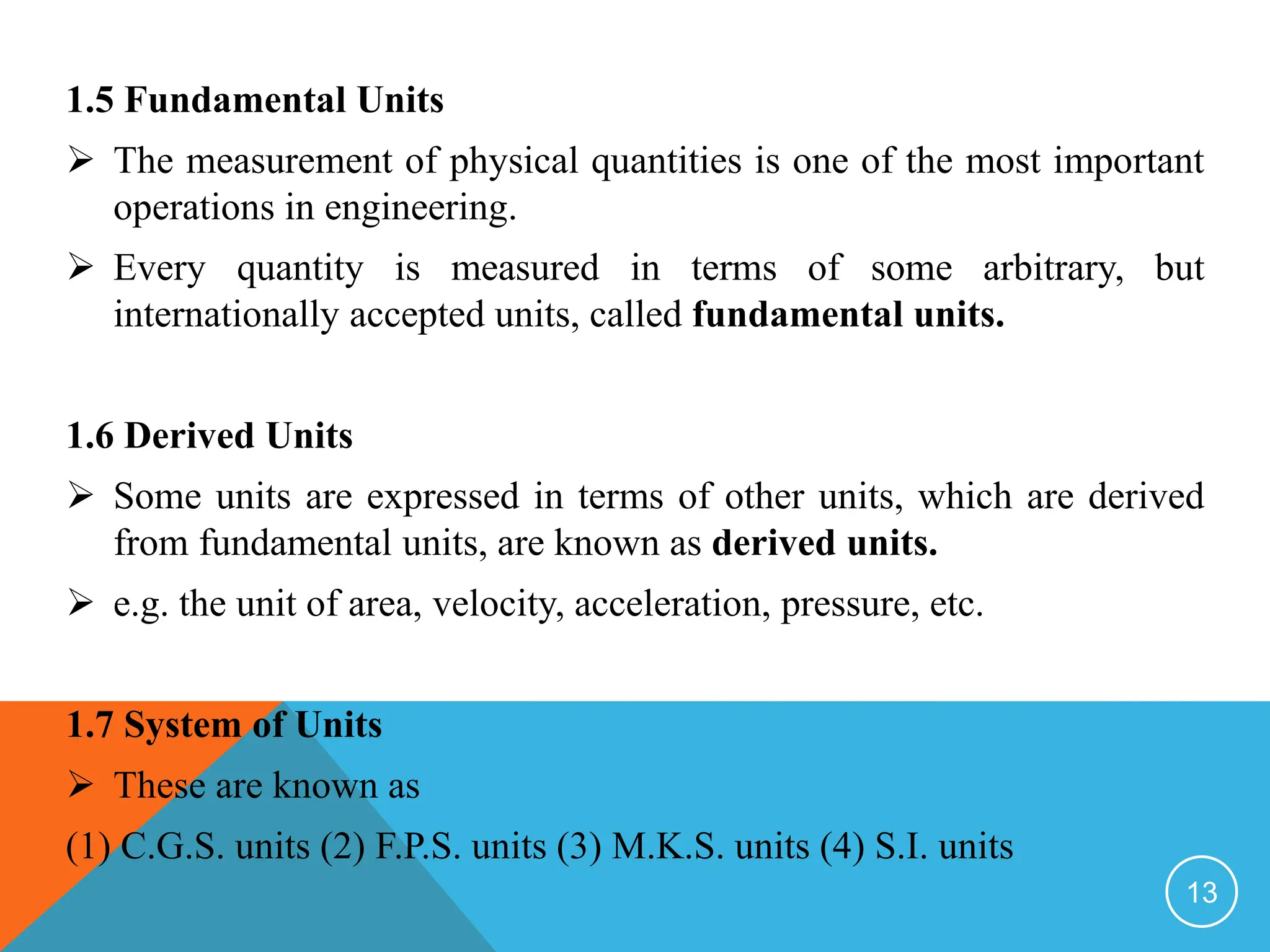 1.5 Fundamental Units
 The measurement of physical quantities is one of the most important
operations in engineering.
 Every quantity is measured in terms of some arbitrary, but
internationally accepted units, called fundamental units.
1.6 Derived Units
 Some units are expressed in terms of other units, which are derived
from fundamental units, are known as derived units.
 e.g. the unit of area, velocity, acceleration, pressure, etc.
1.7 System of Units
 These are known as
(1) C.G.S. units (2) F.P.S. units (3) M.K.S. units (4) S.I. units
13
 