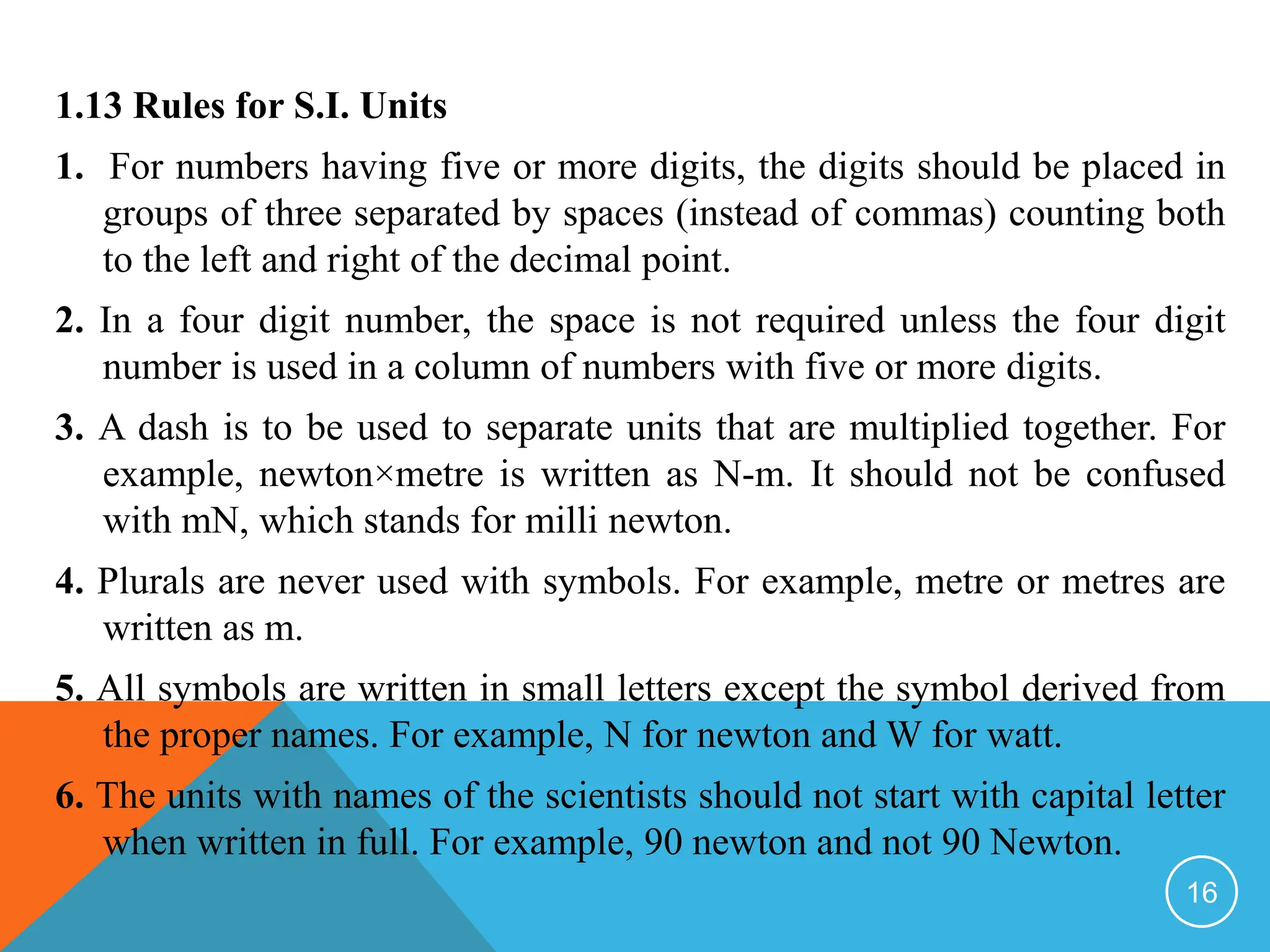 1.13 Rules for S.I. Units
1. For numbers having five or more digits, the digits should be placed in
groups of three separated by spaces (instead of commas) counting both
to the left and right of the decimal point.
2. In a four digit number, the space is not required unless the four digit
number is used in a column of numbers with five or more digits.
3. A dash is to be used to separate units that are multiplied together. For
example, newton×metre is written as N-m. It should not be confused
with mN, which stands for milli newton.
4. Plurals are never used with symbols. For example, metre or metres are
written as m.
5. All symbols are written in small letters except the symbol derived from
the proper names. For example, N for newton and W for watt.
6. The units with names of the scientists should not start with capital letter
when written in full. For example, 90 newton and not 90 Newton.
16
 