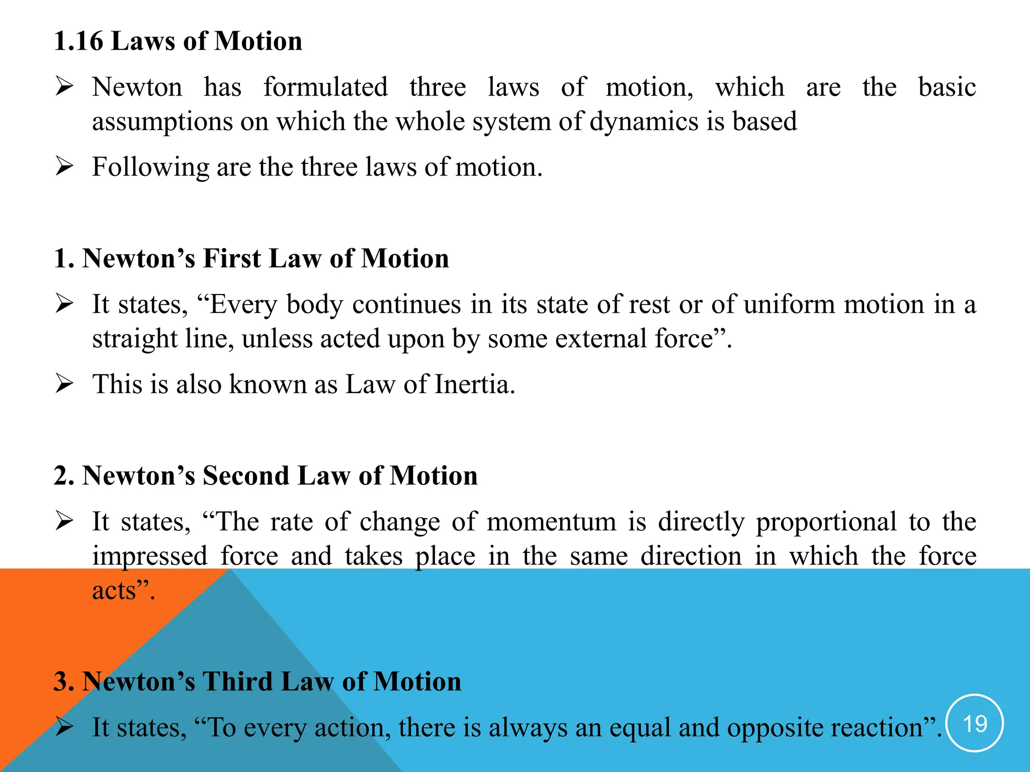 1.16 Laws of Motion
 Newton has formulated three laws of motion, which are the basic
assumptions on which the whole system of dynamics is based
 Following are the three laws of motion.
1. Newton’s First Law of Motion
 It states, “Every body continues in its state of rest or of uniform motion in a
straight line, unless acted upon by some external force”.
 This is also known as Law of Inertia.
2. Newton’s Second Law of Motion
 It states, “The rate of change of momentum is directly proportional to the
impressed force and takes place in the same direction in which the force
acts”.
3. Newton’s Third Law of Motion
 It states, “To every action, there is always an equal and opposite reaction”. 19
 