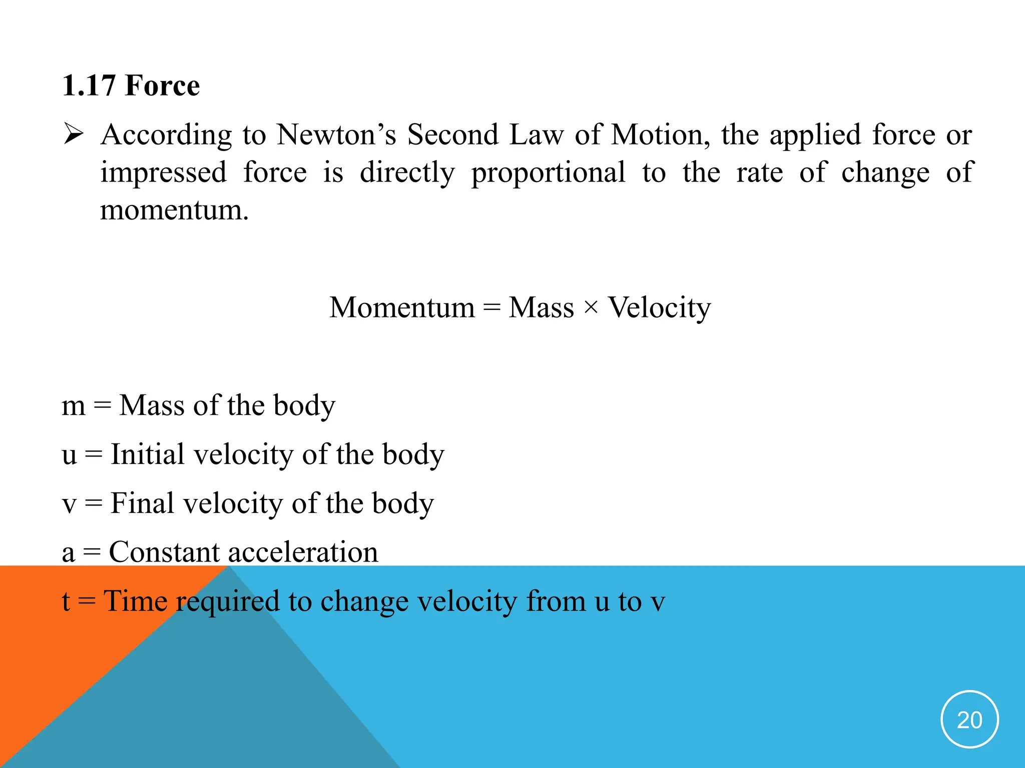 1.17 Force
 According to Newton’s Second Law of Motion, the applied force or
impressed force is directly proportional to the rate of change of
momentum.
Momentum = Mass × Velocity
m = Mass of the body
u = Initial velocity of the body
v = Final velocity of the body
a = Constant acceleration
t = Time required to change velocity from u to v
20
 