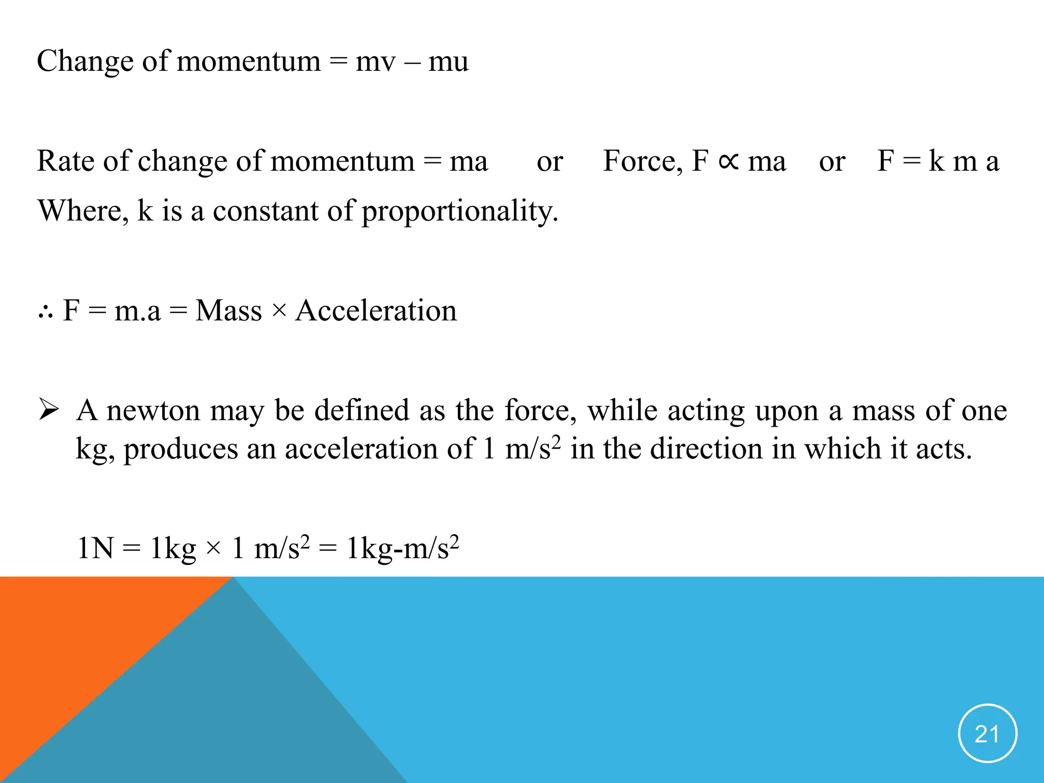 Change of momentum = mv – mu
Rate of change of momentum = ma or Force, F ∝ ma or F = k m a
Where, k is a constant of proportionality.
∴ F = m.a = Mass × Acceleration
 A newton may be defined as the force, while acting upon a mass of one
kg, produces an acceleration of 1 m/s2 in the direction in which it acts.
1N = 1kg × 1 m/s2 = 1kg-m/s2
21
 