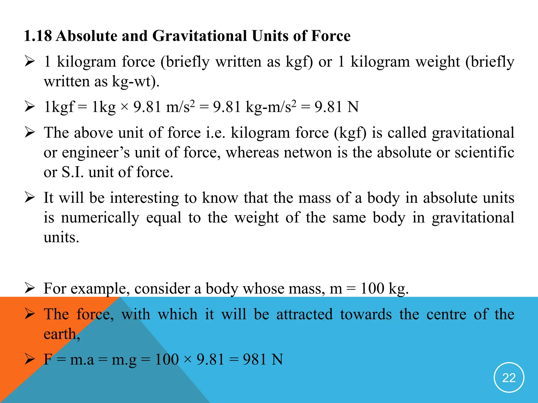 1.18 Absolute and Gravitational Units of Force
 1 kilogram force (briefly written as kgf) or 1 kilogram weight (briefly
written as kg-wt).
 1kgf = 1kg × 9.81 m/s2 = 9.81 kg-m/s2 = 9.81 N
 The above unit of force i.e. kilogram force (kgf) is called gravitational
or engineer’s unit of force, whereas netwon is the absolute or scientific
or S.I. unit of force.
 It will be interesting to know that the mass of a body in absolute units
is numerically equal to the weight of the same body in gravitational
units.
 For example, consider a body whose mass, m = 100 kg.
 The force, with which it will be attracted towards the centre of the
earth,
 F = m.a = m.g = 100 × 9.81 = 981 N
22
 