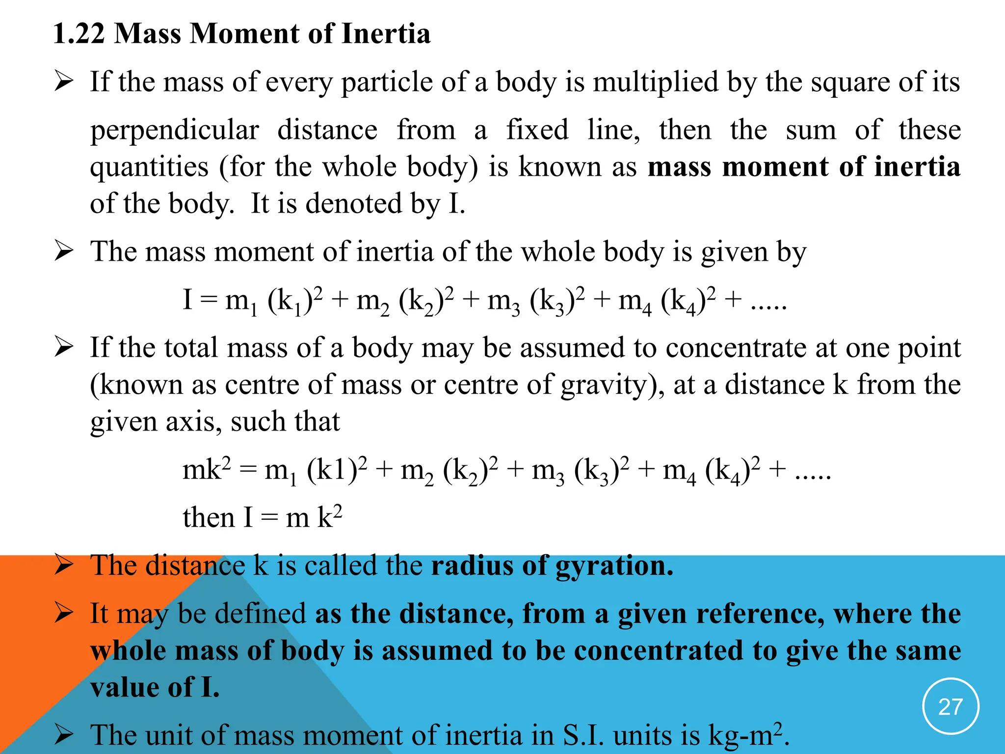 1.22 Mass Moment of Inertia
 If the mass of every particle of a body is multiplied by the square of its
perpendicular distance from a fixed line, then the sum of these
quantities (for the whole body) is known as mass moment of inertia
of the body. It is denoted by I.
 The mass moment of inertia of the whole body is given by
I = m1 (k1)2 + m2 (k2)2 + m3 (k3)2 + m4 (k4)2 + .....
 If the total mass of a body may be assumed to concentrate at one point
(known as centre of mass or centre of gravity), at a distance k from the
given axis, such that
mk2 = m1 (k1)2 + m2 (k2)2 + m3 (k3)2 + m4 (k4)2 + .....
then I = m k2
 The distance k is called the radius of gyration.
 It may be defined as the distance, from a given reference, where the
whole mass of body is assumed to be concentrated to give the same
value of I.
 The unit of mass moment of inertia in S.I. units is kg-m2.
27
 