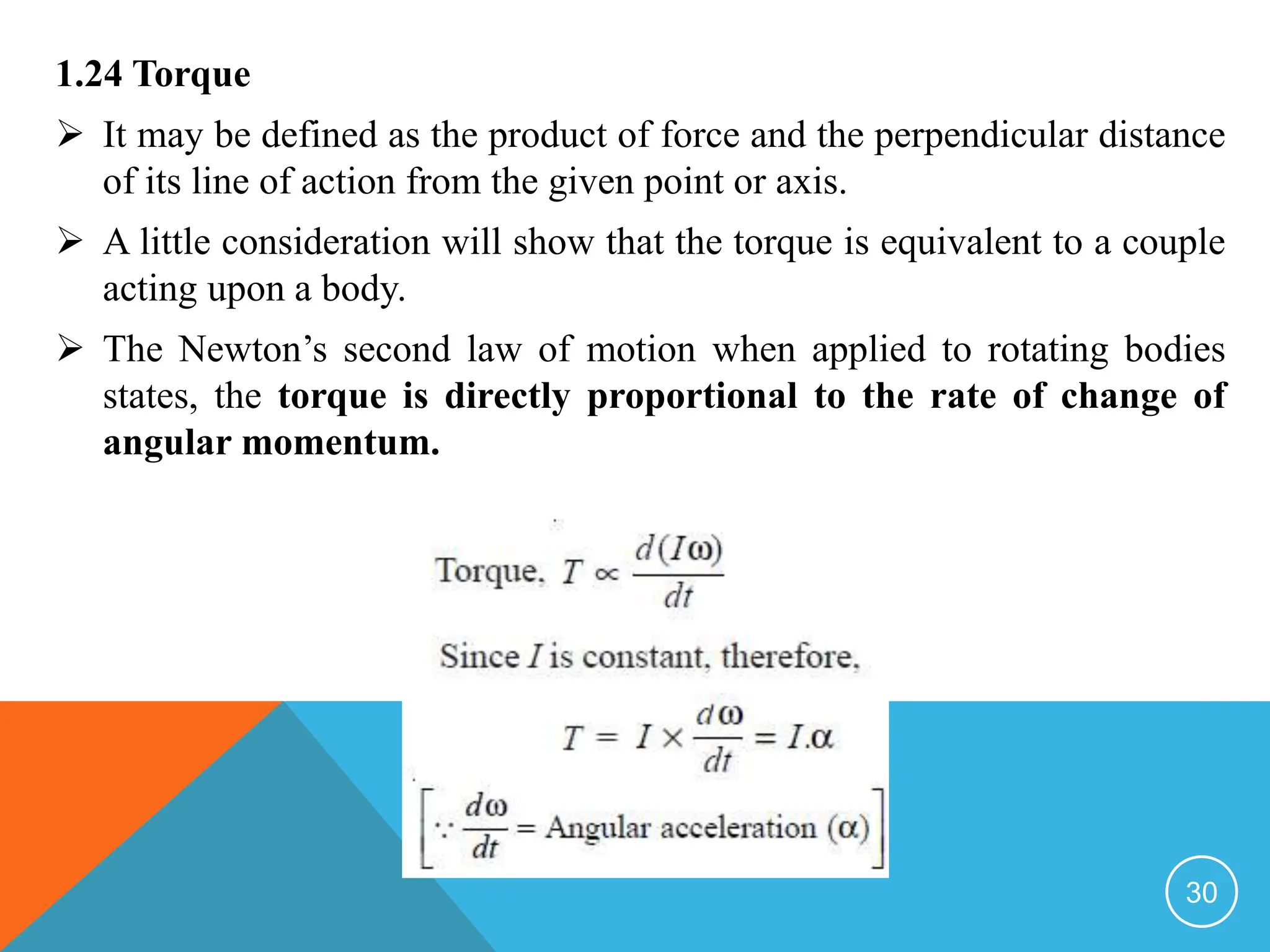 1.24 Torque
 It may be defined as the product of force and the perpendicular distance
of its line of action from the given point or axis.
 A little consideration will show that the torque is equivalent to a couple
acting upon a body.
 The Newton’s second law of motion when applied to rotating bodies
states, the torque is directly proportional to the rate of change of
angular momentum.
30
 
