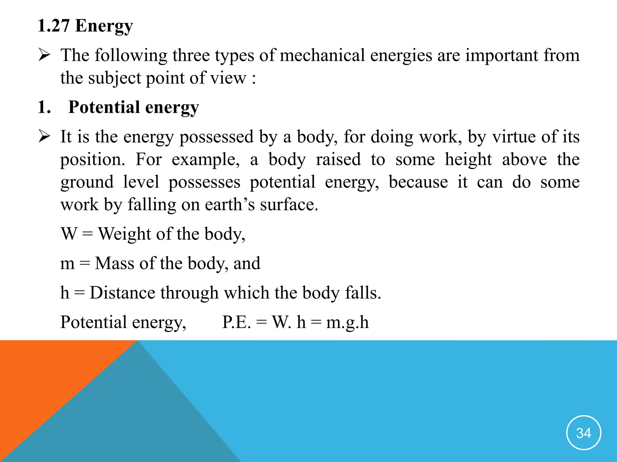 1.27 Energy
 The following three types of mechanical energies are important from
the subject point of view :
1. Potential energy
 It is the energy possessed by a body, for doing work, by virtue of its
position. For example, a body raised to some height above the
ground level possesses potential energy, because it can do some
work by falling on earth’s surface.
W = Weight of the body,
m = Mass of the body, and
h = Distance through which the body falls.
Potential energy, P.E. = W. h = m.g.h
34
 