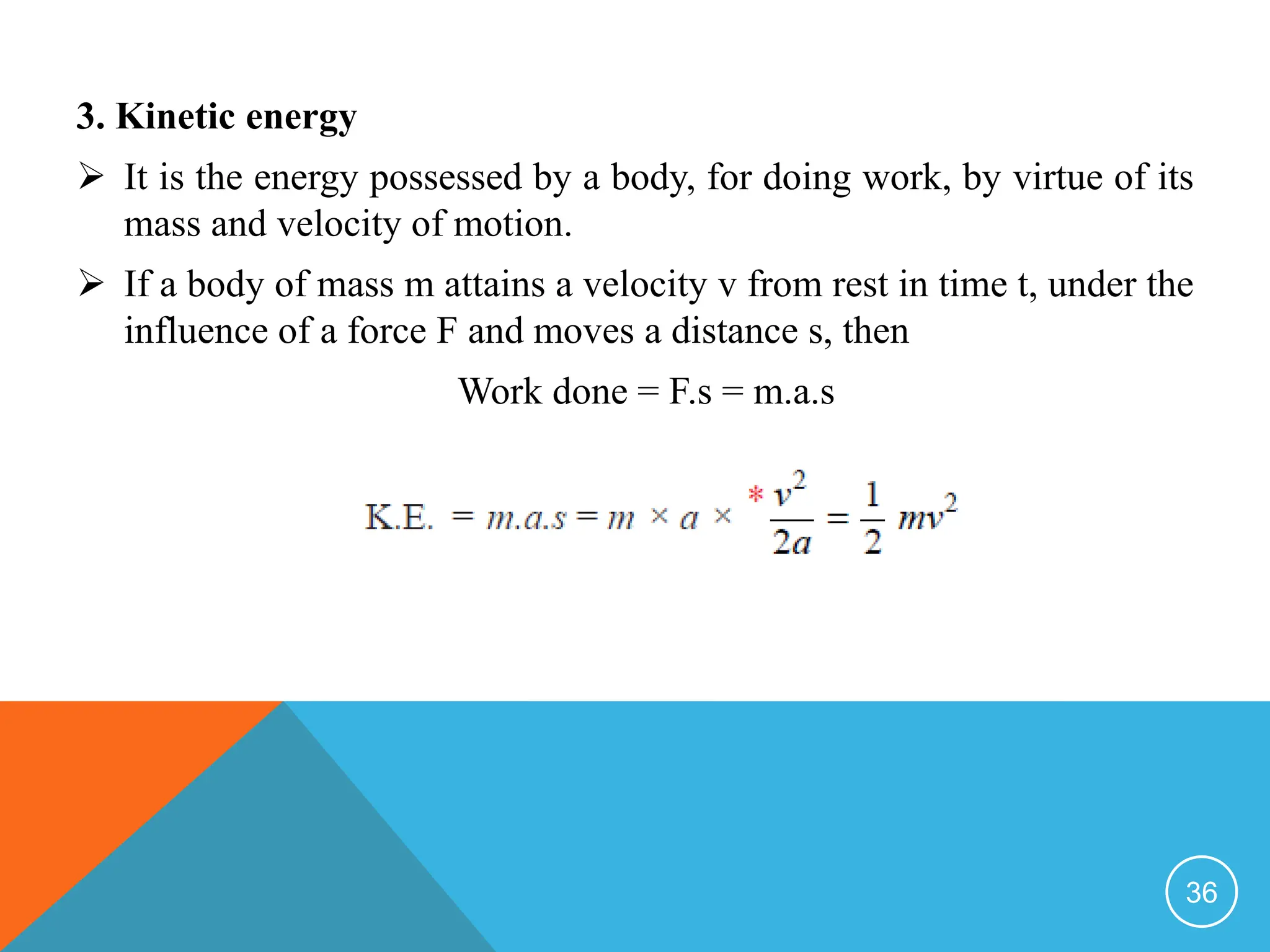 3. Kinetic energy
 It is the energy possessed by a body, for doing work, by virtue of its
mass and velocity of motion.
 If a body of mass m attains a velocity v from rest in time t, under the
influence of a force F and moves a distance s, then
Work done = F.s = m.a.s
36
 