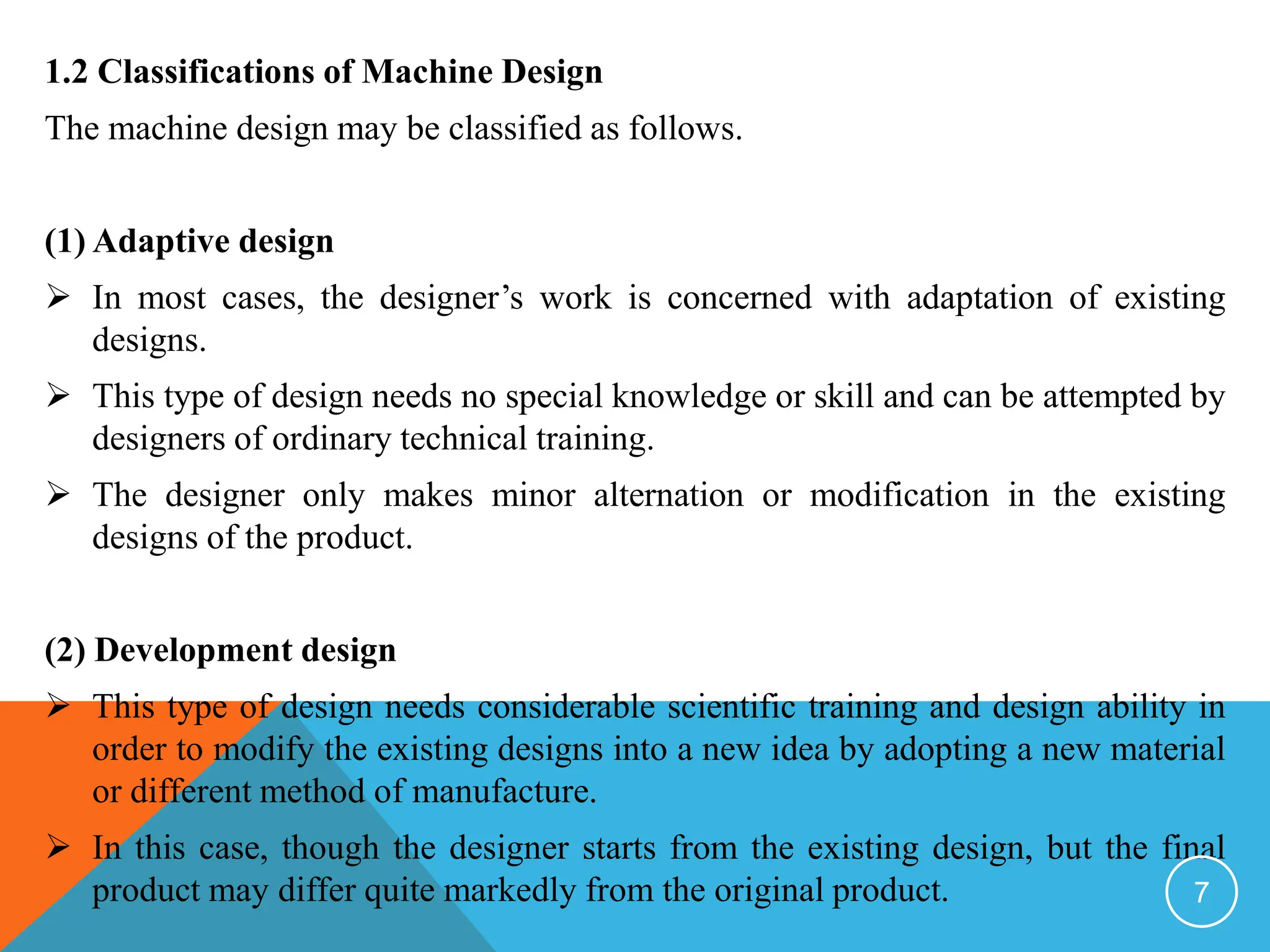 1.2 Classifications of Machine Design
The machine design may be classified as follows.
(1) Adaptive design
 In most cases, the designer’s work is concerned with adaptation of existing
designs.
 This type of design needs no special knowledge or skill and can be attempted by
designers of ordinary technical training.
 The designer only makes minor alternation or modification in the existing
designs of the product.
(2) Development design
 This type of design needs considerable scientific training and design ability in
order to modify the existing designs into a new idea by adopting a new material
or different method of manufacture.
 In this case, though the designer starts from the existing design, but the final
product may differ quite markedly from the original product. 7
 