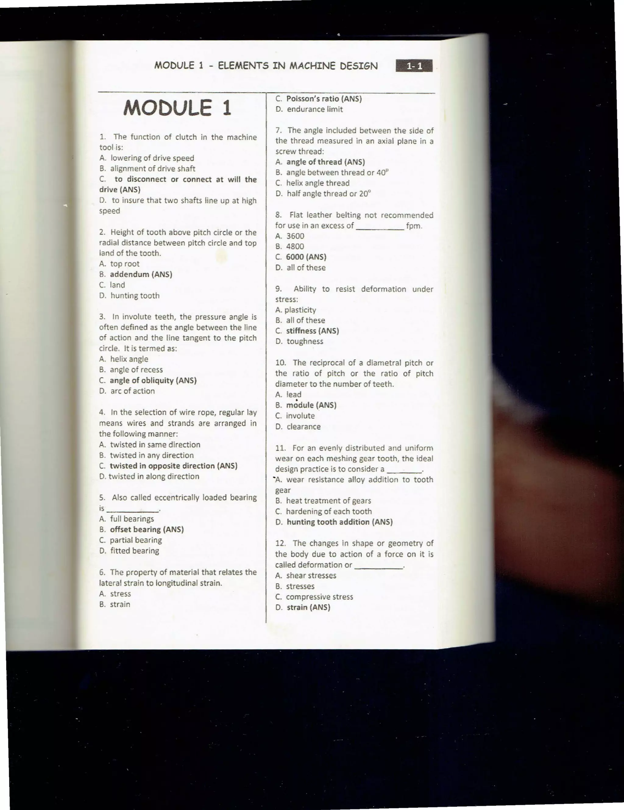 MODULE 1 - ELEMENTS IN MACHINE DESIGN
•••
MODULE 1
1. The function of clutch in the machine
tool is:
A. lowering of drive speed
B. alignment of drive shaft
C. to disconnect or connect at will the
drive (ANS)
D. to insure that two shafts line up at high
speed
2. Height of tooth above pitch circle or the
radial distance between pitch circle and top
land of the tooth.
A. top root
B. addendum {ANS)
C. land
D. hunting tooth
3. In involute teeth, the pressure angle is
often defined as the angle between the line
of action and the line tangent to the pitch
circle. It is termed as:
A. helix angle
B. angle of recess
C. angle of obliquity {ANS)
D. arc of action
4. In the selection of wire rope, regular lay
means wires and strands are arranged in
the following manner:
A. twisted in same direction
B. twisted in any direction
C. twisted in opposite direction (ANS)
D. twisted in along direction
5. Also called eccentrically loaded bearing
is ___ _ _
A. full bearings
B. offset bearing (ANS)
C. partial bearing
D. fitted bearing
6. The property of material that relates the
lateral strain to longitudinal strain.
A. stress
B. strain
C. Poisson's ratio (ANS)
D. endurance limit
7. The angle included between the side of
the thread measured in an axial plane in a
screw thread:
A. angle of thread (ANS)
B. angle between thread or 40"
C. helix angle thread
D. half angle thread or 20°
8. Flat leather belting not recommended
for use in an excess of fpm.
A. 3600
B. 4800
C. 6000 (ANS)
D. all of these
9. Ability to resist deformation under
stress:
A. plasticity
B. all of these
C. stiffness (ANS)
D. toughness
10. The reciprocal of a diametral pitch or
the ratio of pitch or the ratio of pitch
diameter to the number of teeth.
A. lead
B. m~dule (ANS)
C. involute
D. clearance
11. For an evenly distributed and uniform
wear on each meshing gear tooth, the ideal
design practice is to consider a ____
'A. wear resistance alloy addition to tooth
gear
B. heat treatment of gears
C. hardening of each tooth
D. hunting tooth addition (ANS)
12. The changes in shape or geometry of
the body due to action of a force on it is
called deformation or _ ____
A. shear stresses
B. stresses
C. compressive stress
D. strain (ANS)
 