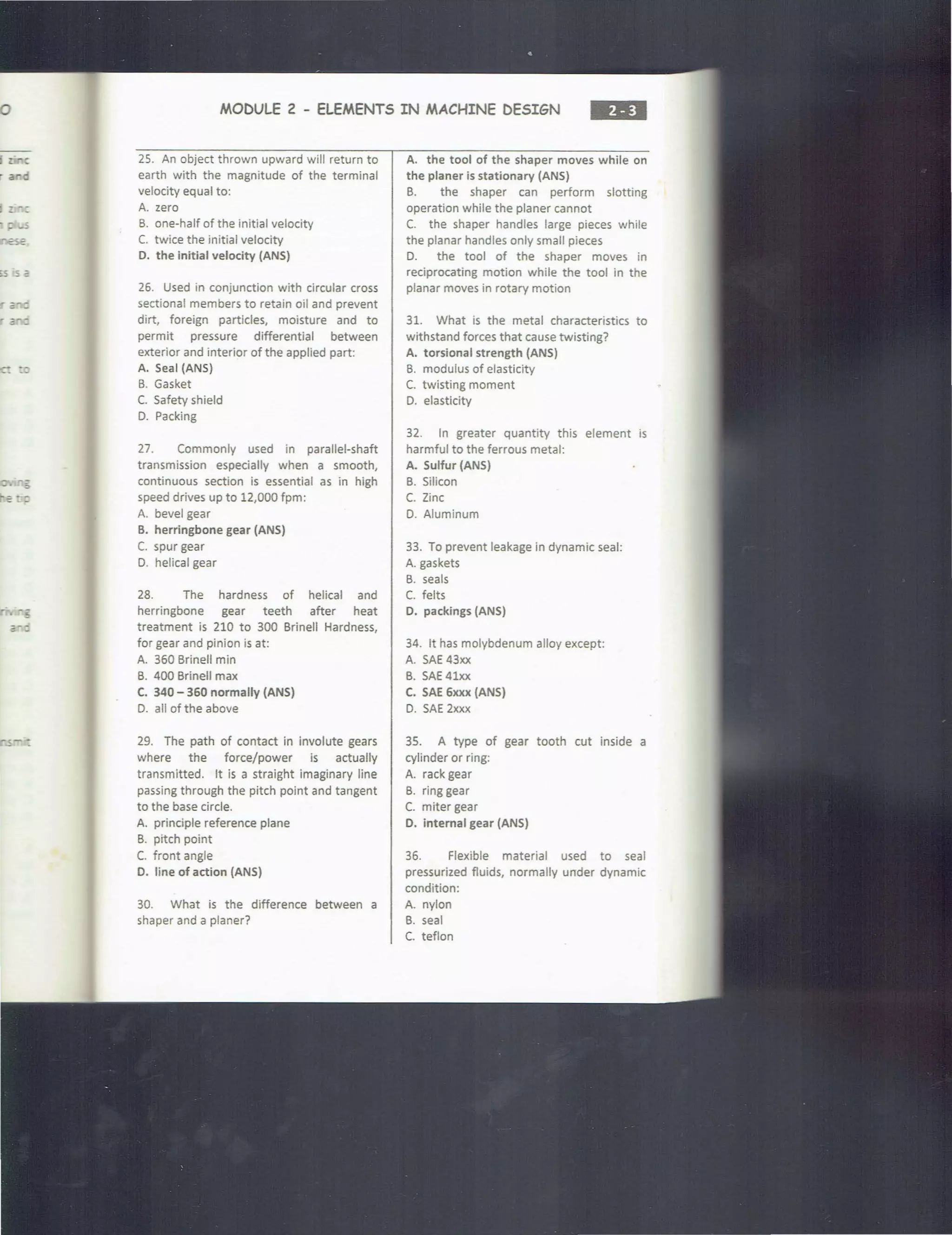 a c
.. :: ....s
~s s a
;: ::
a -
MODULE 2 - ELEMENTS IN MACHINE DESIGN
•••
25. An object thrown upward will return to
earth with the magnitude of the terminal
velocity equal to:
A. zero
B. one-half of the initial velocity
C. twice the initial velocity
D. the initial velocity (ANS)
26. Used in conjunction with circular cross
sectional members to retain oil and prevent
dirt, foreign particles, moisture and to
permit pressure differential between
exterior and interior of the applied part:
A. Seal (ANS)
B. Gasket
C. Safety shield
D. Packing
27. Commonly used in parallel-shaft
transmission especially when a smooth,
continuous section is essential as in high
speed drives up to 12,000 fpm:
A. bevel gear
B. herringbone gear (ANS)
C. spur gear
D. helical gear
28. The hardness of helical and
herringbone gear teeth after heat
treatment is 210 to 300 Brinell Hardness,
for gear and pinion is at:
A. 360 Brinell min
B. 400 Brinell max
C. 340 - 360 normally (ANS)
D. all of the above
29. The path of contact in involute gears
where the force/power is actually
transmitted. It is a straight imaginary line
passing through the pitch point and tangent
to the base circle.
A. principle reference plane
B. pitch point
C. front angle
D. line of action (ANS)
30. What is the difference between a
shaper and a planer?
A. the tool of the shaper moves while on
the planer is stationary (ANS)
B. the shaper can perform slotting
operation while the planer cannot
C. the shaper handles large pieces while
the planar handles only small pieces
D. the tool of the shaper moves in
reciprocating motion while the tool in the
planar moves in rotary motion
31. What is the metal characteristics to
withstand forces that cause twisting?
A. torsional strength (ANS)
B. modulus of elasticity
C. twisting moment
D. elasticity
32. In greater quantity this element is
harmful to the ferrous metal:
A. Sulfur (ANS)
B. Silicon
C. Zinc
D. Aluminum
33. To prevent leakage in dynamic seal:
A. gaskets
B. seals
C. felts
D. packings (ANS)
34. It has molybdenum alloy except:
A. SAE 43xx
B. SAE 41xx
C. SAE 6xxx (ANS)
D. SAE 2xxx
35. A type of gear tooth cut inside a
cylinder or ring:
A. rack gear
B. ring gear
C. miter gear
D. internal gear (ANS)
36. Flexible material used to seal
pressurized fluids, normally under dynamic
condition:
A. nylon
B. seal
C. teflon
 