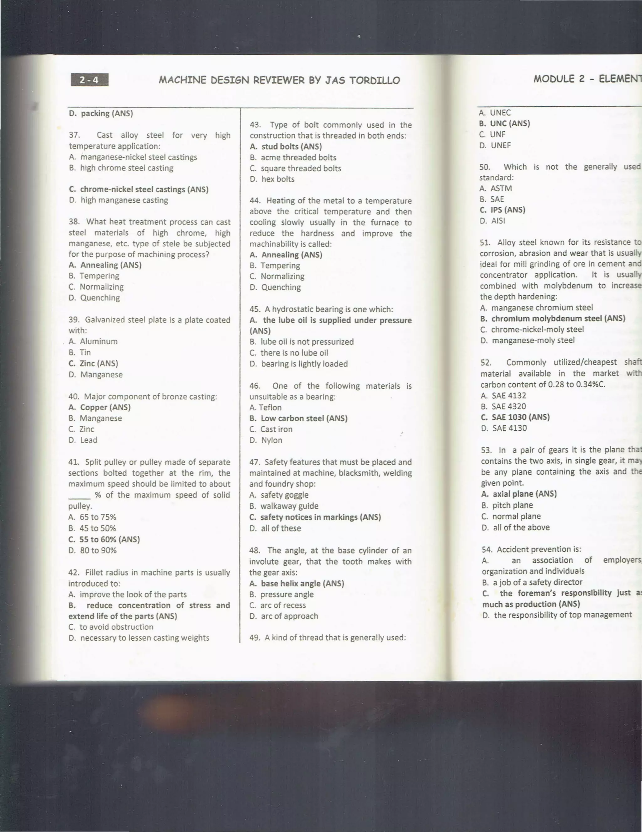 ••• MACHINE DESIGN REVIEWER BY J AS TORDILLO
D. packing (ANS)
37. Cast alloy steel for very high
temperature application:
A. manganese-nickel steel castings
B. high chrome steel casting
C. chrome-nickel steel castings (ANS)
D. high manganese casting
38. What heat treatment process can cast
steel materials of high chrome, high
manganese, etc. type of stele be subjected
for the purpose of machining process?
A. Annealing (ANS)
B. Tempering
C. Normalizing
D. Quenching
39. Galvanized steel plate is a plate coated
with:
. A. Aluminum
B. nn
C. Zinc (ANS)
0. Manganese
40. Major component of bronze casting:
A. Copper (ANS)
B. Manganese
C. Zinc
0. Lead
41. Split pulley or pulley made of separate
sections bolted together at the rim, the
maximum speed should be limited to about
% of the maximum speed of solid
pulley.
A. 65 to 75%
B. 45 to 50%
C. SS to 60% (ANS)
0. 80to 90%
42. Fillet radius in machine parts is usually
introduced to:
A. improve the look of the parts
B. reduce concentration of stress and
extend life of the parts (ANS)
C. to avoid obstruction
D. necessary to lessen casting weights
43. Type of bolt commonly used in the
construction that is threaded in both ends:
A. stud bolts (ANS)
B. acme threaded bolts
C. square threaded bolts
D. hex bolts
44. Heating of the metal to a temperature
above the critical temperature and then
cooling slowly usually in the furnace to
reduce the hardness and improve the
machinability is called:
A. Annealing (ANS)
B. Tempering
C. Normalizing
0. Quenching
45. A hydrostatic bearing is one which:
A. the lube oil Is supplied under pressure
(ANS)
B. lube oil is not pressurized
C. there is no lube oil
0. bearing is lightly loaded
46. One of the following materials is
unsuitable as a bearing:
A.Teflon
B. Low carbon steel (ANS)
C. Cast iron
D. Nylon
47. Safety features that must be placed and
maintained at machine, blacksmith, welding
and foundry shop:
A. safety goggle
B. walkaway guide
C. safety notices in markings (ANS)
D. all of these
48. The angle, at the base cylinder of an
involute gear, that the tooth makes with
the gear axis:
A. base helix angle (ANS)
B. pressure angle
C. arc of recess
D. arc of approach
49. A kind of thread that is generally used:
A. UNEC
B. UNC (ANS)
C. UNF
0. UNEF
MODULE 2 - ELEMEN1
SO. Which is not the generally used
standard:
A. ASTM
B. SAE
C. IPS (ANS)
0. AISI
51. Alloy steel known for its resistance to
corrosion, abrasion and wear that is usually
ideal for mill grinding of ore in cement and
concentrator application. It is usually
combined with molybdenum to increase
the depth hardening:
A. manganese chromium steel
B. chromium molybdenum steel (ANS)
C. chrome-nickel-moly steel
D. manganese-moly steel
52. Commonly utilized/cheapest shaft
material available in the market w·
carbon content of 0.28 to 0.34%C.
A. SAE 4132
B. SAE 4320
C. SAE 1030 (ANS)
0. SAE 4130
53. In a pair of gears it is the plane tha
contains the two axis, in single gear, it ma
be any plane containing the axis and the
given point.
A. axial plane (ANS)
B. pitch plane
C. normal plane
D. all of the above
54. Accident prevention is:
A. an association of employers,
organization and individuals
B. a job of a safety director
C. the foreman's responsibility just ii!
much as production (ANS)
D. the responsibility of top management
 