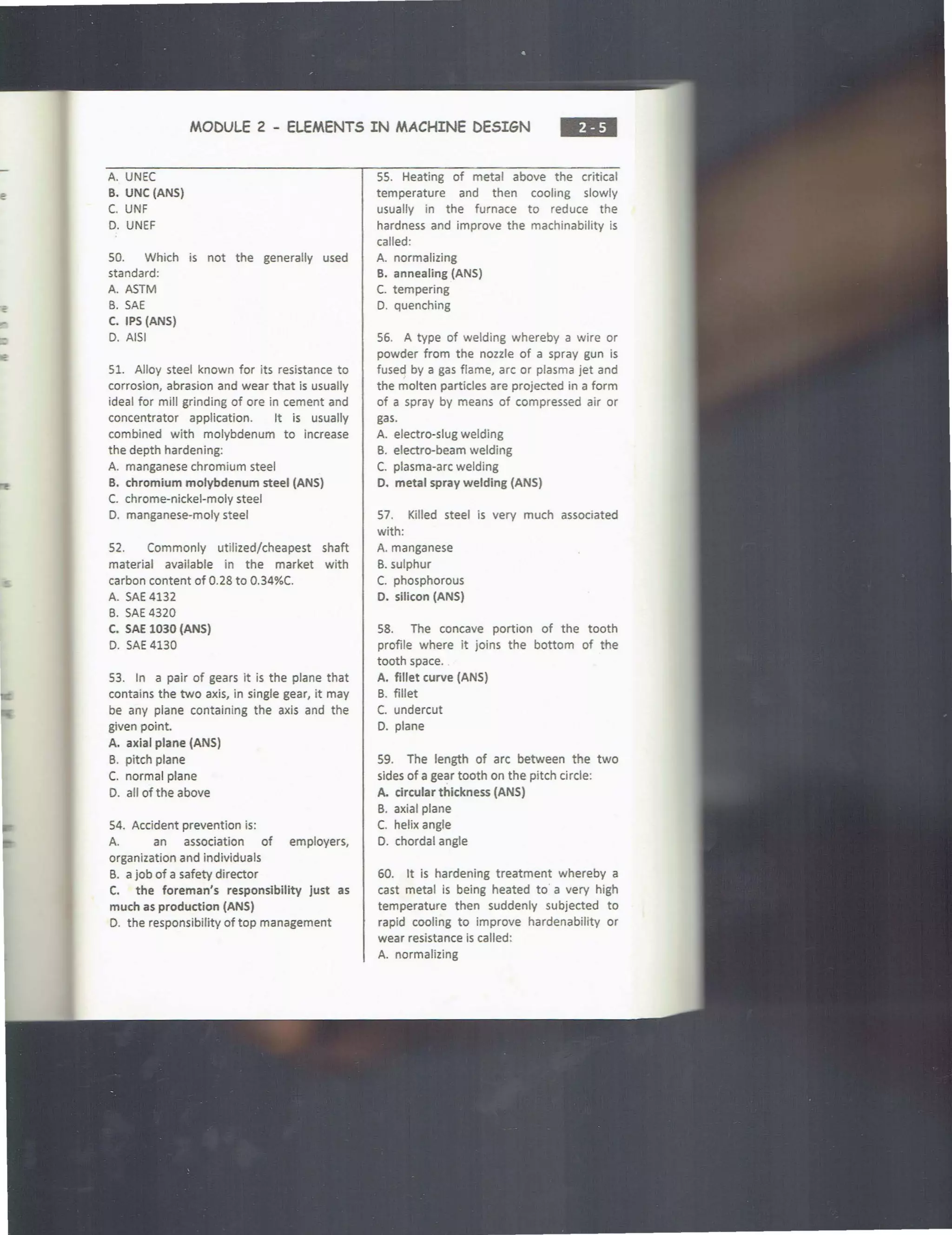 MODULE 2 - ELEMENTS IN MACHINE DESIGN ..,
A. UNEC
B. UNC (ANS)
C. UNF
D. UNEF
SO. Which is not the generally used
standard:
A. ASTM
B. SAE
C. IPS (ANS)
D. AISI
Sl. Alloy steel known for its resistance to
corrosion, abrasion and wear that is usually
ideal for mill grinding of ore in cement and
concentrator application. It is usually
combined with molybdenum to increase
the depth hardening:
A. manganese chromium steel
B. chromium molybdenum steel (ANS)
C. chrome-nickel-moly steel
D. manganese-moly steel
52. Commonly utilized/cheapest shaft
material available in the market with
carbon content of 0.28 to 0.34%C.
A. SAE 4132
B. SAE 4320
C. SAE 1030 (ANS)
D. SAE 4130
53. In a pair of gears it is the plane that
contains the two axis, in single gear, it may
be any plane containing the axis and the
given point.
A. axial plane (ANS)
B. pitch plane
C. normal plane
D. all of the above
S4. Accident prevention is:
A. an association of employers,
organization and individuals
B. a job of a safety director
C. the foreman's responsibility just as
much as production (ANS)
D. the responsibility of top management
55. Heating of metal above the critical
temperature and then cooling slowly
usually in the furnace to reduce the
hardness and improve the machinability is
called:
A. normalizing
B. annealing (ANS)
C. tempering
D. quenching
56. A type of welding whereby a wire or
powder from the nozzle of a spray gun is
fused by a gas flame, arc or plasma jet and
the molten particles are projected in a form
of a spray by means of compressed air or
gas.
A. electro-slug welding
B. electro-beam welding
C. plasma-arc welding
D. metal spray welding (ANS)
57. Killed steel is very much associated
with:
A. manganese
8. sulphur
C. phosphorous
D. silicon (ANS}
S8. The concave portion of the tooth
profile where it joins the bottom of the
tooth space.
A. fillet curve (ANS)
B. fillet
C. undercut
D. plane
59. The length of arc between the two
sides of a gear tooth on the pitch circle:
A. circular thickness (ANS}
B. axial plane
C. helix angle
D. chordal angle
60. It is hardening treatment whereby a
cast metal is being heated to a very high
temperature then suddenly subjected to
rapid cooling to improve hardenability or
wear resistance is called:
A. normalizing
 